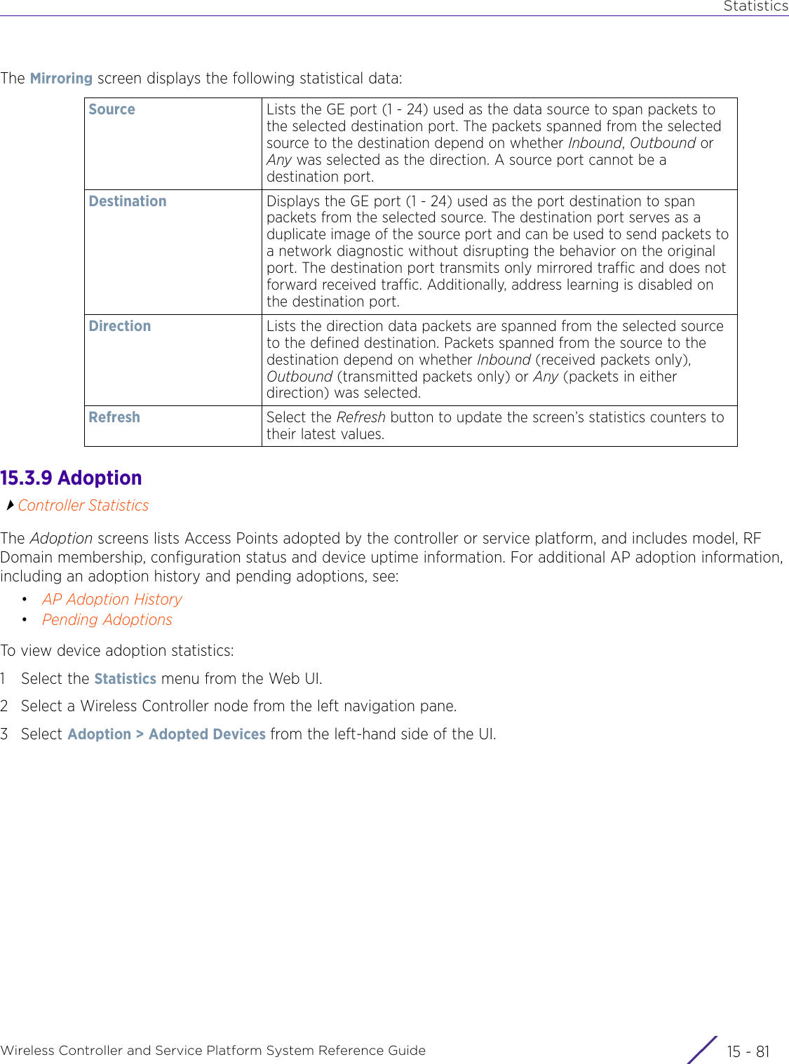 StatisticsWireless Controller and Service Platform System Reference Guide 15 - 81The Mirroring screen displays the following statistical data:15.3.9 AdoptionController StatisticsThe Adoption screens lists Access Points adopted by the controller or service platform, and includes model, RF Domain membership, configuration status and device uptime information. For additional AP adoption information, including an adoption history and pending adoptions, see:•AP Adoption History•Pending AdoptionsTo view device adoption statistics:1 Select the Statistics menu from the Web UI.2 Select a Wireless Controller node from the left navigation pane. 3Select Adoption &gt; Adopted Devices from the left-hand side of the UI.Source Lists the GE port (1 - 24) used as the data source to span packets to the selected destination port. The packets spanned from the selected source to the destination depend on whether Inbound, Outbound or Any was selected as the direction. A source port cannot be a destination port.Destination Displays the GE port (1 - 24) used as the port destination to span packets from the selected source. The destination port serves as a duplicate image of the source port and can be used to send packets to a network diagnostic without disrupting the behavior on the original port. The destination port transmits only mirrored traffic and does not forward received traffic. Additionally, address learning is disabled on the destination port.Direction Lists the direction data packets are spanned from the selected source to the defined destination. Packets spanned from the source to the destination depend on whether Inbound (received packets only), Outbound (transmitted packets only) or Any (packets in either direction) was selected.Refresh Select the Refresh button to update the screen’s statistics counters to their latest values.