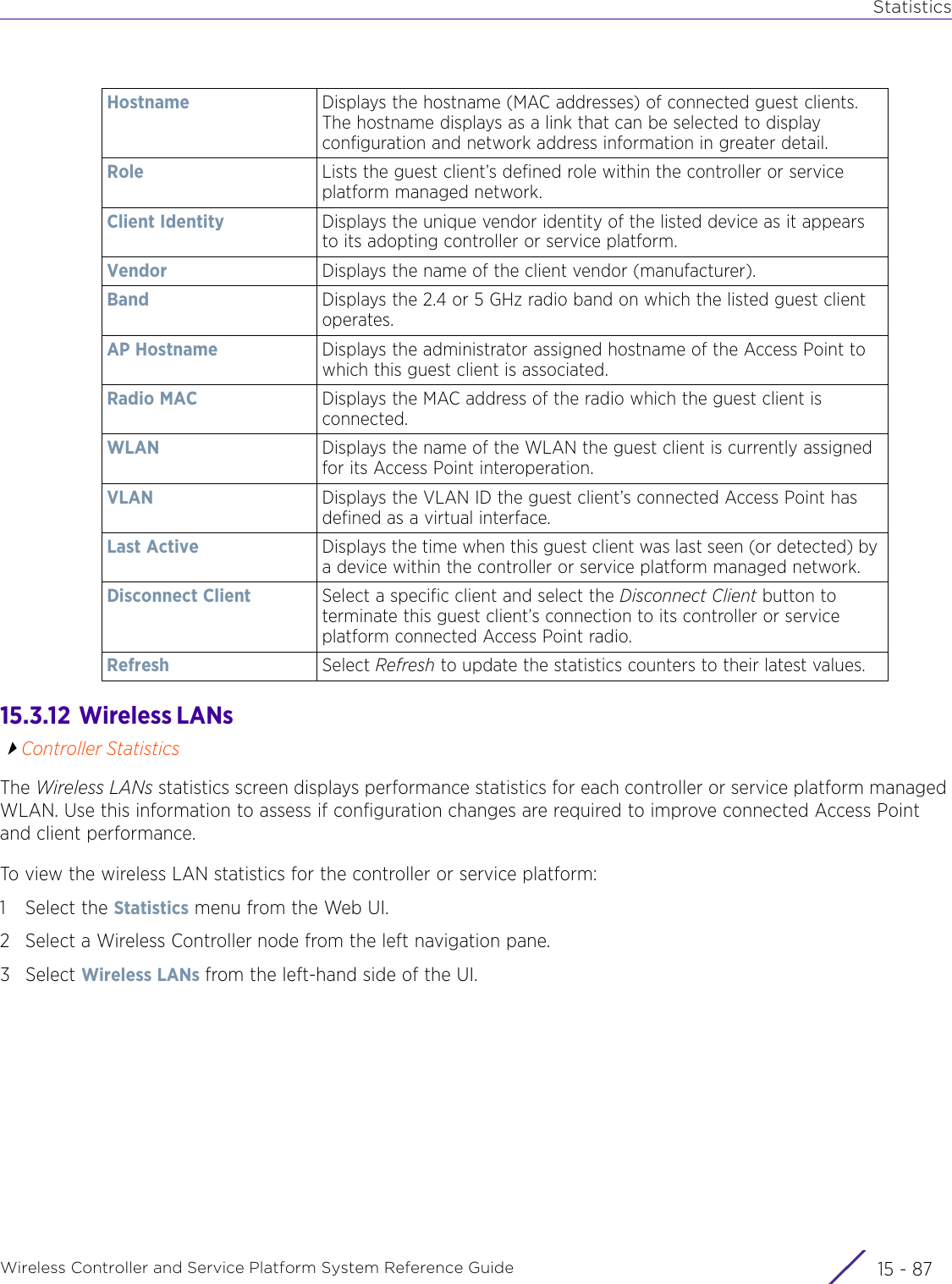 StatisticsWireless Controller and Service Platform System Reference Guide 15 - 8715.3.12  Wireless LANs Controller StatisticsThe Wireless LANs statistics screen displays performance statistics for each controller or service platform managed WLAN. Use this information to assess if configuration changes are required to improve connected Access Point and client performance. To view the wireless LAN statistics for the controller or service platform:1 Select the Statistics menu from the Web UI.2 Select a Wireless Controller node from the left navigation pane. 3Select Wireless LANs from the left-hand side of the UI.Hostname Displays the hostname (MAC addresses) of connected guest clients. The hostname displays as a link that can be selected to display configuration and network address information in greater detail.Role Lists the guest client’s defined role within the controller or service platform managed network.Client Identity Displays the unique vendor identity of the listed device as it appears to its adopting controller or service platform.Vendor Displays the name of the client vendor (manufacturer).Band Displays the 2.4 or 5 GHz radio band on which the listed guest client operates.AP Hostname Displays the administrator assigned hostname of the Access Point to which this guest client is associated.Radio MAC Displays the MAC address of the radio which the guest client is connected.WLAN Displays the name of the WLAN the guest client is currently assigned for its Access Point interoperation.VLAN Displays the VLAN ID the guest client’s connected Access Point has defined as a virtual interface.Last Active Displays the time when this guest client was last seen (or detected) by a device within the controller or service platform managed network.Disconnect Client Select a specific client and select the Disconnect Client button to terminate this guest client’s connection to its controller or service platform connected Access Point radio.Refresh Select Refresh to update the statistics counters to their latest values.