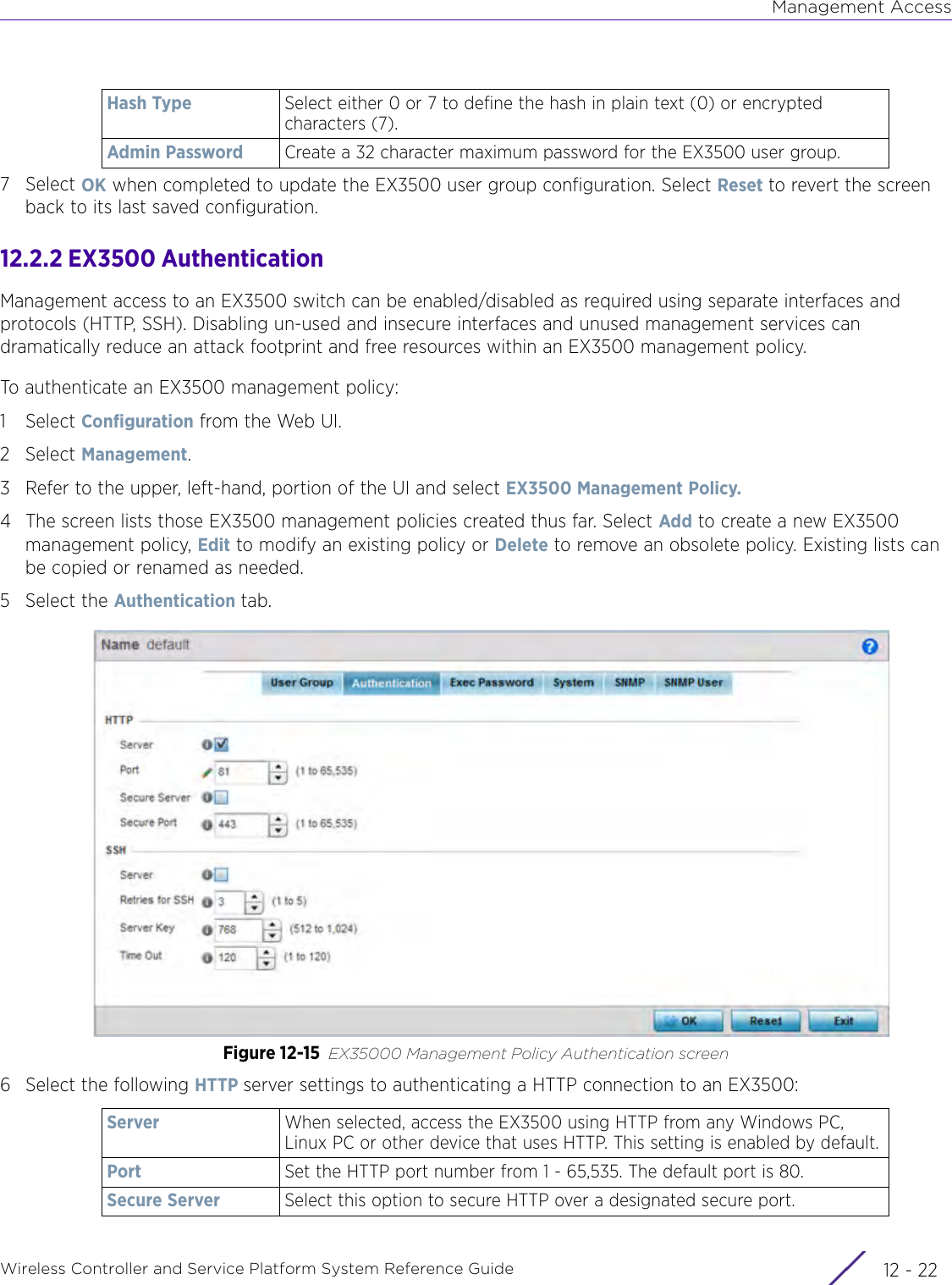 Management AccessWireless Controller and Service Platform System Reference Guide  12 - 227Select OK when completed to update the EX3500 user group configuration. Select Reset to revert the screen back to its last saved configuration.12.2.2 EX3500 AuthenticationManagement access to an EX3500 switch can be enabled/disabled as required using separate interfaces and protocols (HTTP, SSH). Disabling un-used and insecure interfaces and unused management services can dramatically reduce an attack footprint and free resources within an EX3500 management policy.To authenticate an EX3500 management policy:1Select Configuration from the Web UI.2Select Management.3 Refer to the upper, left-hand, portion of the UI and select EX3500 Management Policy.4 The screen lists those EX3500 management policies created thus far. Select Add to create a new EX3500 management policy, Edit to modify an existing policy or Delete to remove an obsolete policy. Existing lists can be copied or renamed as needed.5 Select the Authentication tab.Figure 12-15 EX35000 Management Policy Authentication screen6 Select the following HTTP server settings to authenticating a HTTP connection to an EX3500:Hash Type Select either 0 or 7 to define the hash in plain text (0) or encrypted characters (7). Admin Password Create a 32 character maximum password for the EX3500 user group.Server When selected, access the EX3500 using HTTP from any Windows PC, Linux PC or other device that uses HTTP. This setting is enabled by default.Port Set the HTTP port number from 1 - 65,535. The default port is 80.Secure Server Select this option to secure HTTP over a designated secure port. 