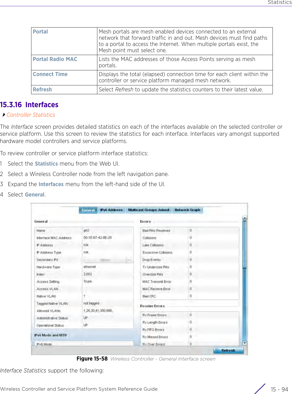 StatisticsWireless Controller and Service Platform System Reference Guide  15 - 9415.3.16  InterfacesController StatisticsThe Interface screen provides detailed statistics on each of the interfaces available on the selected controller or service platform. Use this screen to review the statistics for each interface. Interfaces vary amongst supported hardware model controllers and service platforms.To review controller or service platform interface statistics:1 Select the Statistics menu from the Web UI.2 Select a Wireless Controller node from the left navigation pane. 3Expand the Interfaces menu from the left-hand side of the UI.4Select General.Figure 15-58 Wireless Controller - General Interface screenInterface Statistics support the following:Portal Mesh portals are mesh enabled devices connected to an external network that forward traffic in and out. Mesh devices must find paths to a portal to access the Internet. When multiple portals exist, the Mesh point must select one.Portal Radio MAC Lists the MAC addresses of those Access Points serving as mesh portals.Connect Time Displays the total (elapsed) connection time for each client within the controller or service platform managed mesh network.Refresh Select Refresh to update the statistics counters to their latest value.