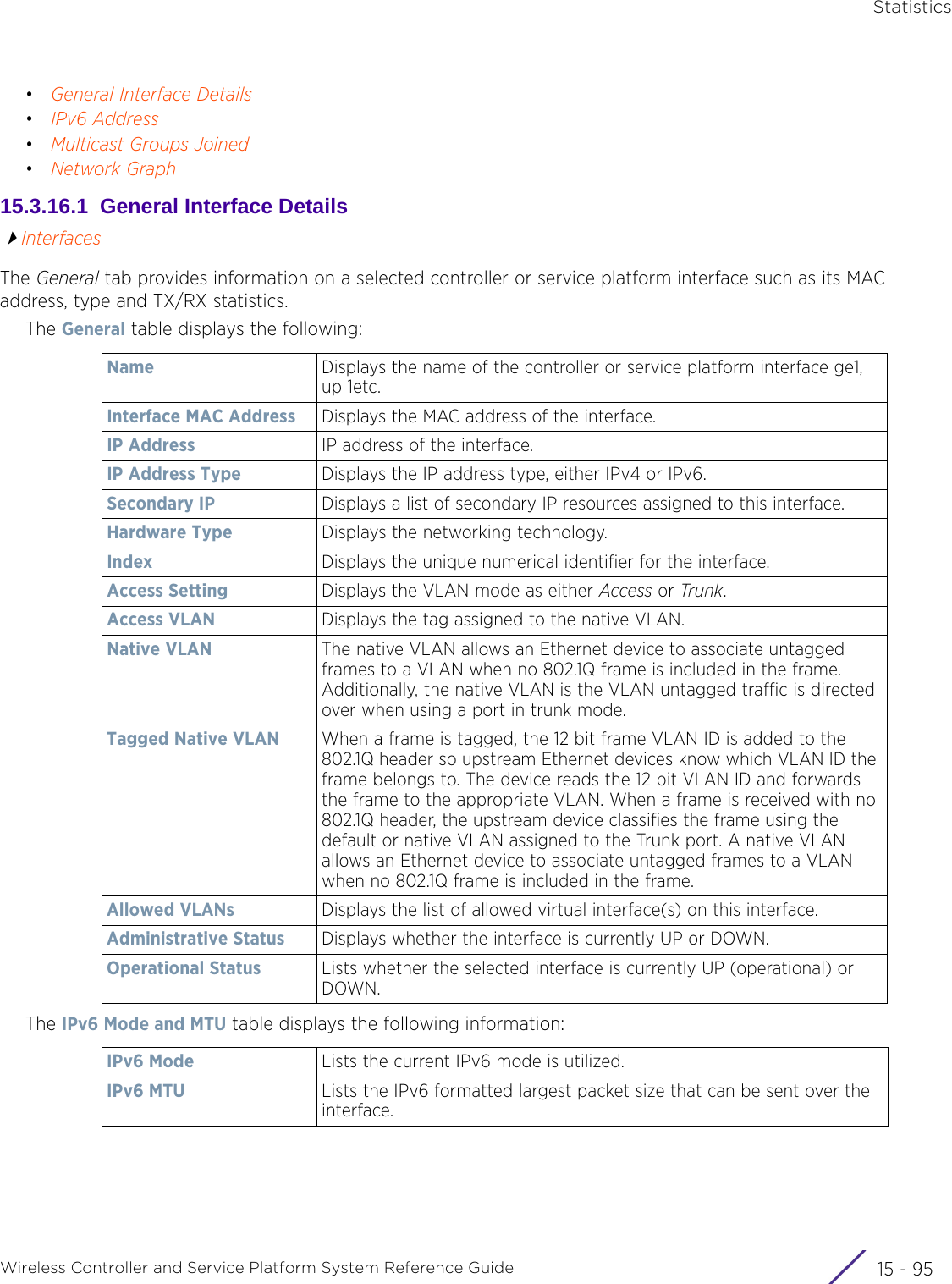 StatisticsWireless Controller and Service Platform System Reference Guide 15 - 95•General Interface Details•IPv6 Address•Multicast Groups Joined•Network Graph15.3.16.1  General Interface DetailsInterfacesThe General tab provides information on a selected controller or service platform interface such as its MAC address, type and TX/RX statistics.The General table displays the following:The IPv6 Mode and MTU table displays the following information:Name Displays the name of the controller or service platform interface ge1, up 1etc.Interface MAC Address Displays the MAC address of the interface.IP Address IP address of the interface. IP Address Type Displays the IP address type, either IPv4 or IPv6.Secondary IP Displays a list of secondary IP resources assigned to this interface.Hardware Type Displays the networking technology.Index Displays the unique numerical identifier for the interface.Access Setting Displays the VLAN mode as either Access or Trunk.Access VLAN Displays the tag assigned to the native VLAN.Native VLAN The native VLAN allows an Ethernet device to associate untagged frames to a VLAN when no 802.1Q frame is included in the frame. Additionally, the native VLAN is the VLAN untagged traffic is directed over when using a port in trunk mode.Tagged Native VLAN  When a frame is tagged, the 12 bit frame VLAN ID is added to the 802.1Q header so upstream Ethernet devices know which VLAN ID the frame belongs to. The device reads the 12 bit VLAN ID and forwards the frame to the appropriate VLAN. When a frame is received with no 802.1Q header, the upstream device classifies the frame using the default or native VLAN assigned to the Trunk port. A native VLAN allows an Ethernet device to associate untagged frames to a VLAN when no 802.1Q frame is included in the frame.Allowed VLANs Displays the list of allowed virtual interface(s) on this interface.Administrative Status Displays whether the interface is currently UP or DOWN. Operational Status Lists whether the selected interface is currently UP (operational) or DOWN.IPv6 Mode Lists the current IPv6 mode is utilized.IPv6 MTU Lists the IPv6 formatted largest packet size that can be sent over the interface.