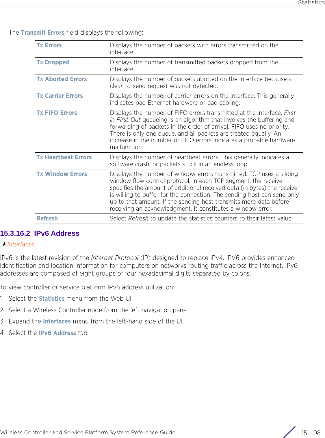 StatisticsWireless Controller and Service Platform System Reference Guide  15 - 98The Transmit Errors field displays the following:15.3.16.2  IPv6 AddressInterfacesIPv6 is the latest revision of the Internet Protocol (IP) designed to replace IPv4. IPV6 provides enhanced identification and location information for computers on networks routing traffic across the Internet. IPv6 addresses are composed of eight groups of four hexadecimal digits separated by colons. To view controller or service platform IPv6 address utilization:1 Select the Statistics menu from the Web UI.2 Select a Wireless Controller node from the left navigation pane. 3Expand the Interfaces menu from the left-hand side of the UI.4 Select the IPv6 Address tab.Tx Errors Displays the number of packets with errors transmitted on the interface.Tx Dropped Displays the number of transmitted packets dropped from the interface.Tx Aborted Errors Displays the number of packets aborted on the interface because a clear-to-send request was not detected.Tx Carrier Errors Displays the number of carrier errors on the interface. This generally indicates bad Ethernet hardware or bad cabling. Tx FIFO Errors Displays the number of FIFO errors transmitted at the interface. First-in First-Out queueing is an algorithm that involves the buffering and forwarding of packets in the order of arrival. FIFO uses no priority. There is only one queue, and all packets are treated equally. An increase in the number of FIFO errors indicates a probable hardware malfunction.Tx Heartbeat Errors Displays the number of heartbeat errors. This generally indicates a software crash, or packets stuck in an endless loop.Tx Window Errors Displays the number of window errors transmitted. TCP uses a sliding window flow control protocol. In each TCP segment, the receiver specifies the amount of additional received data (in bytes) the receiver is willing to buffer for the connection. The sending host can send only up to that amount. If the sending host transmits more data before receiving an acknowledgment, it constitutes a window error.Refresh Select Refresh to update the statistics counters to their latest value.