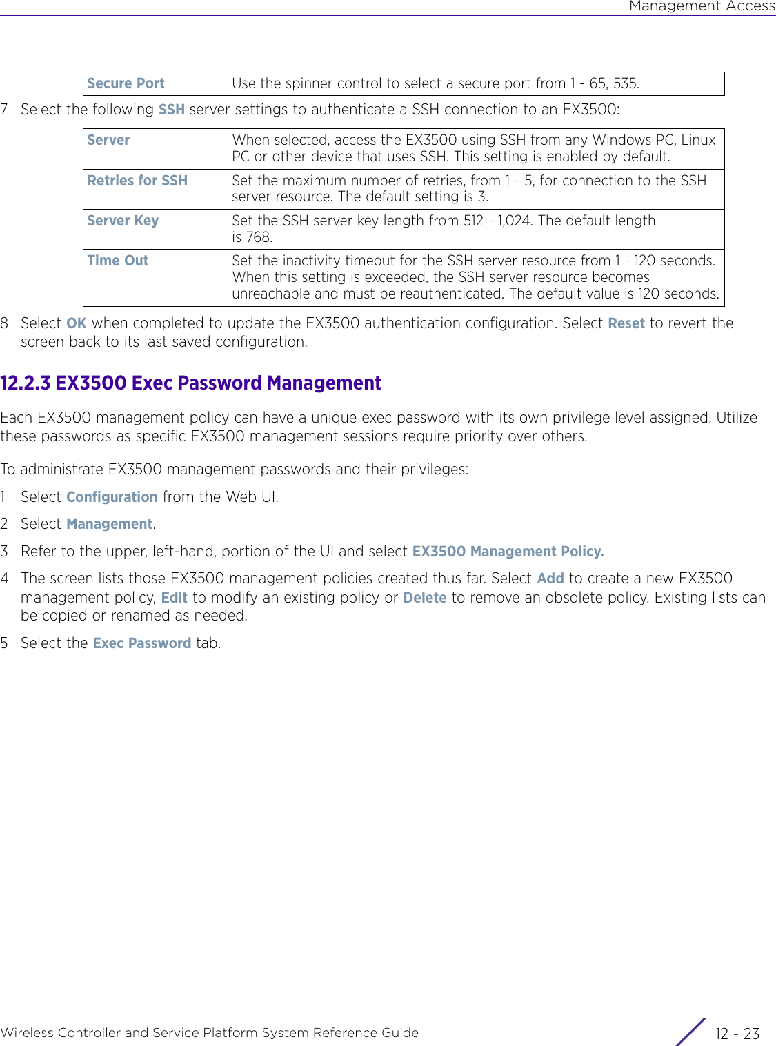 Management AccessWireless Controller and Service Platform System Reference Guide 12 - 237 Select the following SSH server settings to authenticate a SSH connection to an EX3500:8Select OK when completed to update the EX3500 authentication configuration. Select Reset to revert the screen back to its last saved configuration.12.2.3 EX3500 Exec Password ManagementEach EX3500 management policy can have a unique exec password with its own privilege level assigned. Utilize these passwords as specific EX3500 management sessions require priority over others.To administrate EX3500 management passwords and their privileges:1Select Configuration from the Web UI.2Select Management.3 Refer to the upper, left-hand, portion of the UI and select EX3500 Management Policy.4 The screen lists those EX3500 management policies created thus far. Select Add to create a new EX3500 management policy, Edit to modify an existing policy or Delete to remove an obsolete policy. Existing lists can be copied or renamed as needed.5 Select the Exec Password tab.Secure Port Use the spinner control to select a secure port from 1 - 65, 535. Server When selected, access the EX3500 using SSH from any Windows PC, Linux PC or other device that uses SSH. This setting is enabled by default.Retries for SSH Set the maximum number of retries, from 1 - 5, for connection to the SSH server resource. The default setting is 3.Server Key Set the SSH server key length from 512 - 1,024. The default length is 768.Time Out Set the inactivity timeout for the SSH server resource from 1 - 120 seconds. When this setting is exceeded, the SSH server resource becomes unreachable and must be reauthenticated. The default value is 120 seconds.