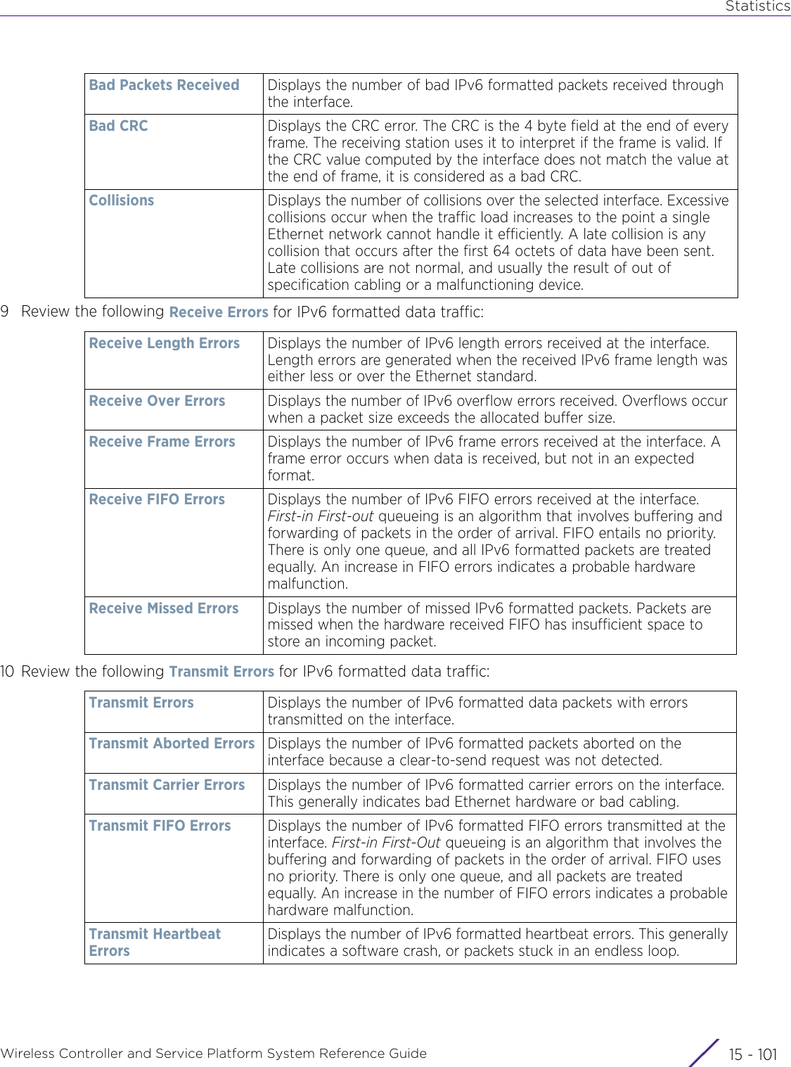 StatisticsWireless Controller and Service Platform System Reference Guide 15 - 1019 Review the following Receive Errors for IPv6 formatted data traffic:10 Review the following Transmit Errors for IPv6 formatted data traffic:Bad Packets Received Displays the number of bad IPv6 formatted packets received through the interface.Bad CRC Displays the CRC error. The CRC is the 4 byte field at the end of every frame. The receiving station uses it to interpret if the frame is valid. If the CRC value computed by the interface does not match the value at the end of frame, it is considered as a bad CRC.Collisions Displays the number of collisions over the selected interface. Excessive collisions occur when the traffic load increases to the point a single Ethernet network cannot handle it efficiently. A late collision is any collision that occurs after the first 64 octets of data have been sent. Late collisions are not normal, and usually the result of out of specification cabling or a malfunctioning device.Receive Length Errors Displays the number of IPv6 length errors received at the interface. Length errors are generated when the received IPv6 frame length was either less or over the Ethernet standard. Receive Over Errors Displays the number of IPv6 overflow errors received. Overflows occur when a packet size exceeds the allocated buffer size.Receive Frame Errors Displays the number of IPv6 frame errors received at the interface. A frame error occurs when data is received, but not in an expected format.Receive FIFO Errors Displays the number of IPv6 FIFO errors received at the interface. First-in First-out queueing is an algorithm that involves buffering and forwarding of packets in the order of arrival. FIFO entails no priority. There is only one queue, and all IPv6 formatted packets are treated equally. An increase in FIFO errors indicates a probable hardware malfunction.Receive Missed Errors Displays the number of missed IPv6 formatted packets. Packets are missed when the hardware received FIFO has insufficient space to store an incoming packet.Transmit Errors Displays the number of IPv6 formatted data packets with errors transmitted on the interface.Transmit Aborted Errors Displays the number of IPv6 formatted packets aborted on the interface because a clear-to-send request was not detected.Transmit Carrier Errors Displays the number of IPv6 formatted carrier errors on the interface. This generally indicates bad Ethernet hardware or bad cabling. Transmit FIFO Errors Displays the number of IPv6 formatted FIFO errors transmitted at the interface. First-in First-Out queueing is an algorithm that involves the buffering and forwarding of packets in the order of arrival. FIFO uses no priority. There is only one queue, and all packets are treated equally. An increase in the number of FIFO errors indicates a probable hardware malfunction.Transmit Heartbeat ErrorsDisplays the number of IPv6 formatted heartbeat errors. This generally indicates a software crash, or packets stuck in an endless loop.