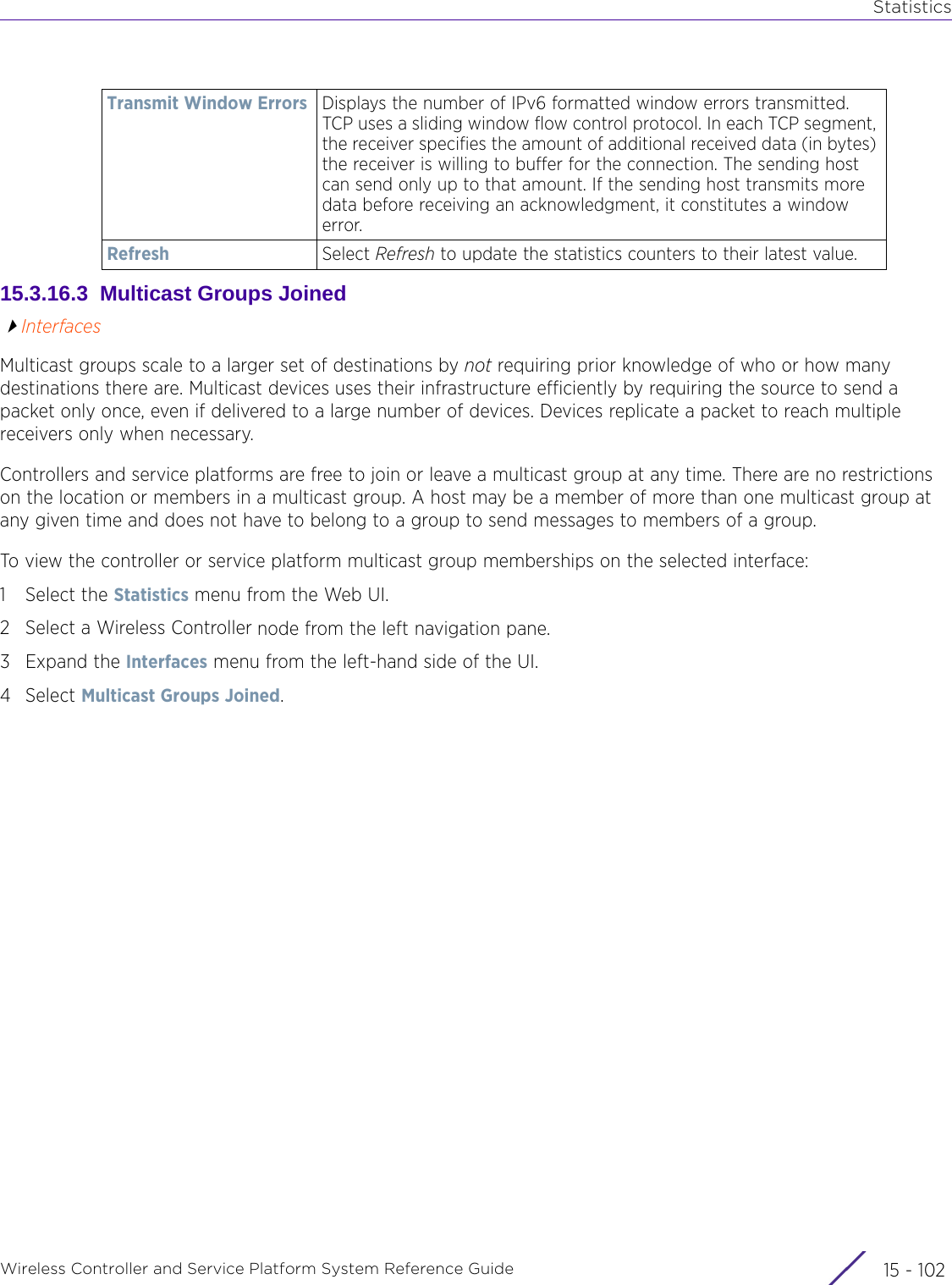 StatisticsWireless Controller and Service Platform System Reference Guide  15 - 10215.3.16.3  Multicast Groups JoinedInterfacesMulticast groups scale to a larger set of destinations by not requiring prior knowledge of who or how many destinations there are. Multicast devices uses their infrastructure efficiently by requiring the source to send a packet only once, even if delivered to a large number of devices. Devices replicate a packet to reach multiple receivers only when necessary.Controllers and service platforms are free to join or leave a multicast group at any time. There are no restrictions on the location or members in a multicast group. A host may be a member of more than one multicast group at any given time and does not have to belong to a group to send messages to members of a group.To view the controller or service platform multicast group memberships on the selected interface:1 Select the Statistics menu from the Web UI.2 Select a Wireless Controller node from the left navigation pane. 3Expand the Interfaces menu from the left-hand side of the UI.4Select Multicast Groups Joined.Transmit Window Errors Displays the number of IPv6 formatted window errors transmitted. TCP uses a sliding window flow control protocol. In each TCP segment, the receiver specifies the amount of additional received data (in bytes) the receiver is willing to buffer for the connection. The sending host can send only up to that amount. If the sending host transmits more data before receiving an acknowledgment, it constitutes a window error.Refresh Select Refresh to update the statistics counters to their latest value.
