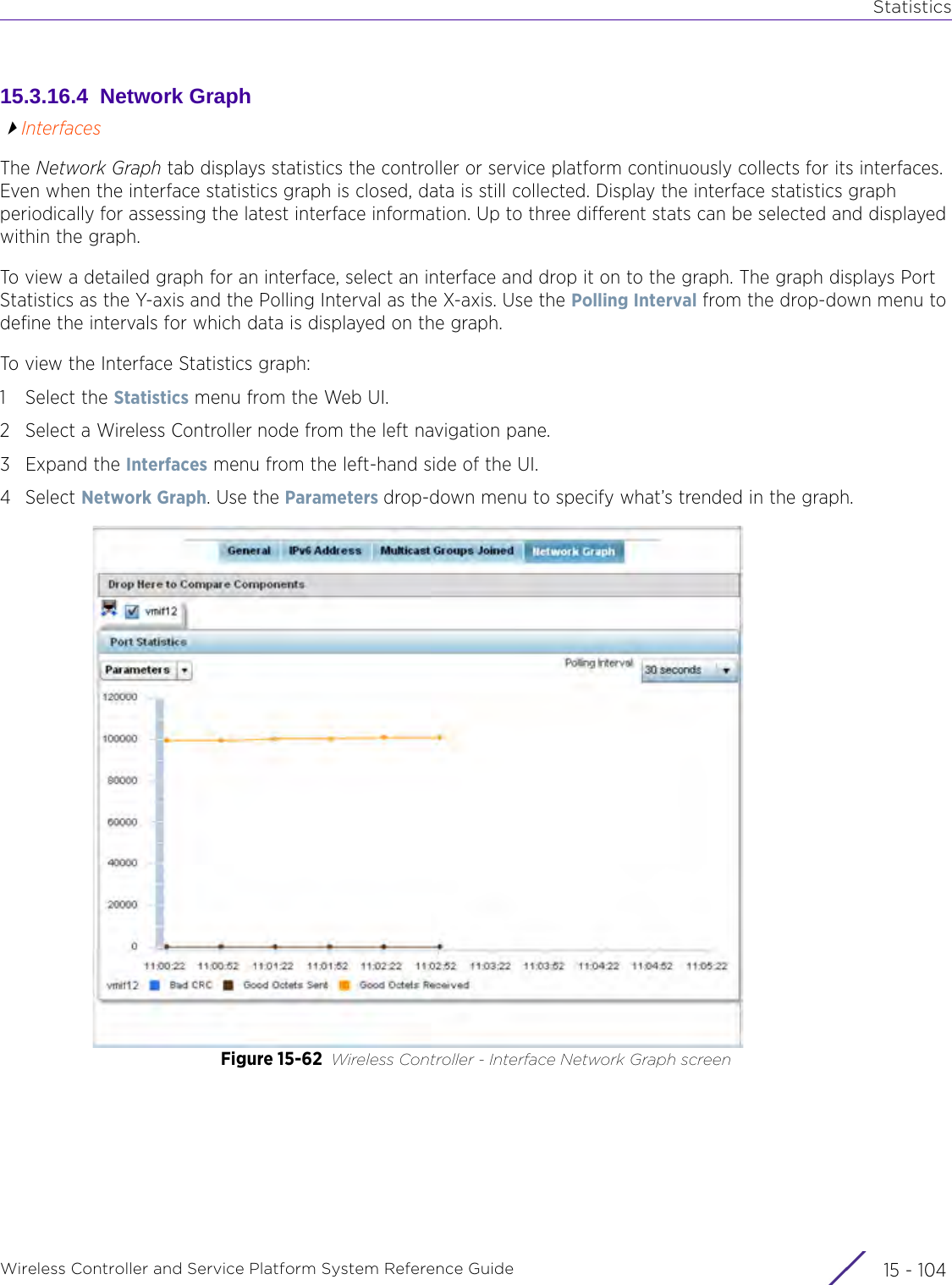 StatisticsWireless Controller and Service Platform System Reference Guide  15 - 10415.3.16.4  Network GraphInterfacesThe Network Graph tab displays statistics the controller or service platform continuously collects for its interfaces. Even when the interface statistics graph is closed, data is still collected. Display the interface statistics graph periodically for assessing the latest interface information. Up to three different stats can be selected and displayed within the graph.To view a detailed graph for an interface, select an interface and drop it on to the graph. The graph displays Port Statistics as the Y-axis and the Polling Interval as the X-axis. Use the Polling Interval from the drop-down menu to define the intervals for which data is displayed on the graph.To view the Interface Statistics graph:1 Select the Statistics menu from the Web UI.2 Select a Wireless Controller node from the left navigation pane. 3Expand the Interfaces menu from the left-hand side of the UI.4Select Network Graph. Use the Parameters drop-down menu to specify what’s trended in the graph.Figure 15-62 Wireless Controller - Interface Network Graph screen