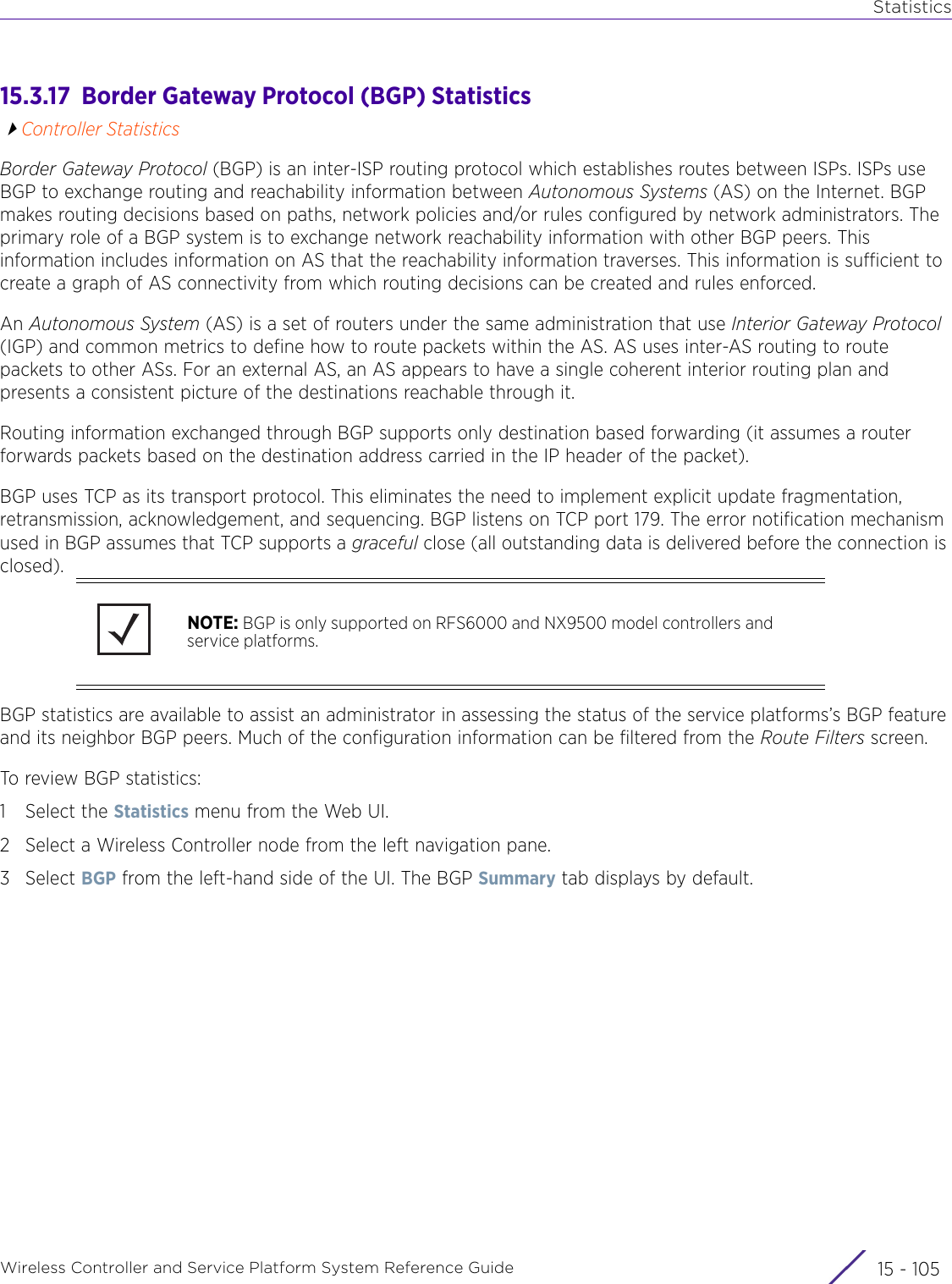 StatisticsWireless Controller and Service Platform System Reference Guide 15 - 10515.3.17  Border Gateway Protocol (BGP) StatisticsController StatisticsBorder Gateway Protocol (BGP) is an inter-ISP routing protocol which establishes routes between ISPs. ISPs use BGP to exchange routing and reachability information between Autonomous Systems (AS) on the Internet. BGP makes routing decisions based on paths, network policies and/or rules configured by network administrators. The primary role of a BGP system is to exchange network reachability information with other BGP peers. This information includes information on AS that the reachability information traverses. This information is sufficient to create a graph of AS connectivity from which routing decisions can be created and rules enforced.An Autonomous System (AS) is a set of routers under the same administration that use Interior Gateway Protocol (IGP) and common metrics to define how to route packets within the AS. AS uses inter-AS routing to route packets to other ASs. For an external AS, an AS appears to have a single coherent interior routing plan and presents a consistent picture of the destinations reachable through it.Routing information exchanged through BGP supports only destination based forwarding (it assumes a router forwards packets based on the destination address carried in the IP header of the packet).BGP uses TCP as its transport protocol. This eliminates the need to implement explicit update fragmentation, retransmission, acknowledgement, and sequencing. BGP listens on TCP port 179. The error notification mechanism used in BGP assumes that TCP supports a graceful close (all outstanding data is delivered before the connection is closed).BGP statistics are available to assist an administrator in assessing the status of the service platforms’s BGP feature and its neighbor BGP peers. Much of the configuration information can be filtered from the Route Filters screen.To review BGP statistics:1 Select the Statistics menu from the Web UI.2 Select a Wireless Controller node from the left navigation pane.3Select BGP from the left-hand side of the UI. The BGP Summary tab displays by default.NOTE: BGP is only supported on RFS6000 and NX9500 model controllers and service platforms.