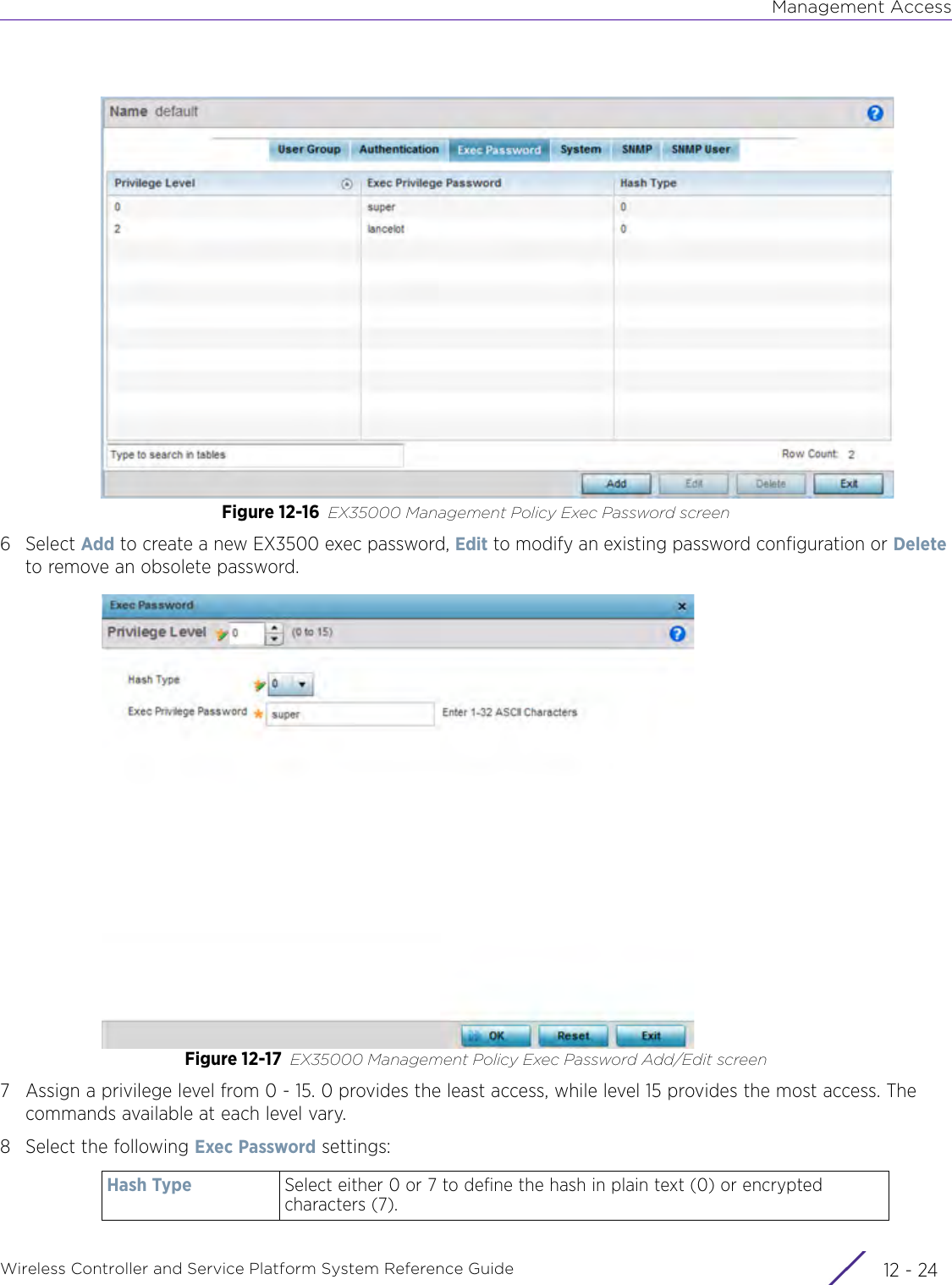 Management AccessWireless Controller and Service Platform System Reference Guide  12 - 24Figure 12-16 EX35000 Management Policy Exec Password screen6Select Add to create a new EX3500 exec password, Edit to modify an existing password configuration or Delete to remove an obsolete password.Figure 12-17 EX35000 Management Policy Exec Password Add/Edit screen7 Assign a privilege level from 0 - 15. 0 provides the least access, while level 15 provides the most access. The commands available at each level vary.8 Select the following Exec Password settings:Hash Type Select either 0 or 7 to define the hash in plain text (0) or encrypted characters (7).