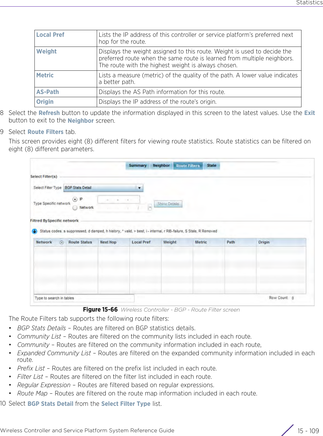 StatisticsWireless Controller and Service Platform System Reference Guide 15 - 1098 Select the Refresh button to update the information displayed in this screen to the latest values. Use the Exit button to exit to the Neighbor screen.9Select Route Filters tab. This screen provides eight (8) different filters for viewing route statistics. Route statistics can be filtered on eight (8) different parameters.Figure 15-66 Wireless Controller - BGP - Route Filter screenThe Route Filters tab supports the following route filters:•BGP Stats Details – Routes are filtered on BGP statistics details.•Community List – Routes are filtered on the community lists included in each route.•Community – Routes are filtered on the community information included in each route,•Expanded Community List – Routes are filtered on the expanded community information included in each route.•Prefix List – Routes are filtered on the prefix list included in each route.•Filter List – Routes are filtered on the filter list included in each route.•Regular Expression – Routes are filtered based on regular expressions.•Route Map – Routes are filtered on the route map information included in each route.10 Select BGP Stats Detail from the Select Filter Type list. Local Pref Lists the IP address of this controller or service platform’s preferred next hop for the route.Weight Displays the weight assigned to this route. Weight is used to decide the preferred route when the same route is learned from multiple neighbors. The route with the highest weight is always chosen.Metric Lists a measure (metric) of the quality of the path. A lower value indicates a better path.AS-Path Displays the AS Path information for this route.Origin Displays the IP address of the route’s origin.