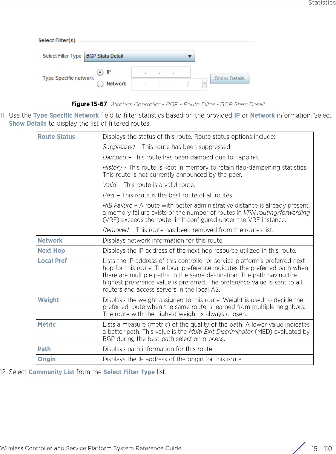 StatisticsWireless Controller and Service Platform System Reference Guide  15 - 110Figure 15-67 Wireless Controller - BGP - Route Filter - BGP Stats Detail11 Use the Type Specific Network field to filter statistics based on the provided IP or Network information. Select Show Details to display the list of filtered routes.12 Select Community List from the Select Filter Type list.Route Status Displays the status of this route. Route status options include:Suppressed – This route has been suppressed.Damped – This route has been damped due to flapping.History - This route is kept in memory to retain flap-dampening statistics. This route is not currently announced by the peer.Valid – This route is a valid route.Best – This route is the best route of all routes.RIB Failure – A route with better administrative distance is already present, a memory failure exists or the number of routes in VPN routing/forwarding (VRF) exceeds the route-limit configured under the VRF instance.Removed – This route has been removed from the routes list.Network Displays network information for this route.Next Hop Displays the IP address of the next hop resource utilized in this route.Local Pref Lists the IP address of this controller or service platform’s preferred next hop for this route. The local preference indicates the preferred path when there are multiple paths to the same destination. The path having the highest preference value is preferred. The preference value is sent to all routers and access servers in the local AS.Weight Displays the weight assigned to this route. Weight is used to decide the preferred route when the same route is learned from multiple neighbors. The route with the highest weight is always chosen.Metric Lists a measure (metric) of the quality of the path. A lower value indicates a better path. This value is the Multi Exit Discriminator (MED) evaluated by BGP during the best path selection process.Path Displays path information for this route.Origin Displays the IP address of the origin for this route.