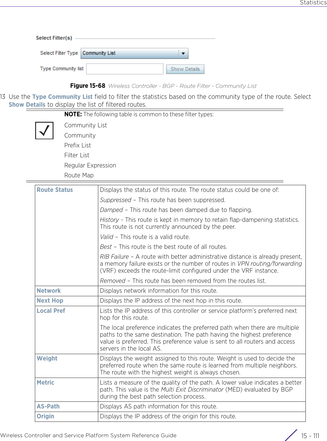 StatisticsWireless Controller and Service Platform System Reference Guide 15 - 111Figure 15-68 Wireless Controller - BGP - Route Filter - Community List13 Use the Type Community List field to filter the statistics based on the community type of the route. Select Show Details to display the list of filtered routes.NOTE: The following table is common to these filter types:Community ListCommunityPrefix ListFilter ListRegular ExpressionRoute MapRoute Status Displays the status of this route. The route status could be one of:Suppressed – This route has been suppressed.Damped – This route has been damped due to flapping.History - This route is kept in memory to retain flap-dampening statistics. This route is not currently announced by the peer.Valid – This route is a valid route.Best – This route is the best route of all routes.RIB Failure – A route with better administrative distance is already present, a memory failure exists or the number of routes in VPN routing/forwarding (VRF) exceeds the route-limit configured under the VRF instance.Removed – This route has been removed from the routes list.Network Displays network information for this route.Next Hop Displays the IP address of the next hop in this route.Local Pref Lists the IP address of this controller or service platform’s preferred next hop for this route.The local preference indicates the preferred path when there are multiple paths to the same destination. The path having the highest preference value is preferred. This preference value is sent to all routers and access servers in the local AS.Weight Displays the weight assigned to this route. Weight is used to decide the preferred route when the same route is learned from multiple neighbors. The route with the highest weight is always chosen.Metric Lists a measure of the quality of the path. A lower value indicates a better path. This value is the Multi Exit Discriminator (MED) evaluated by BGP during the best path selection process.AS-Path Displays AS path information for this route.Origin Displays the IP address of the origin for this route.