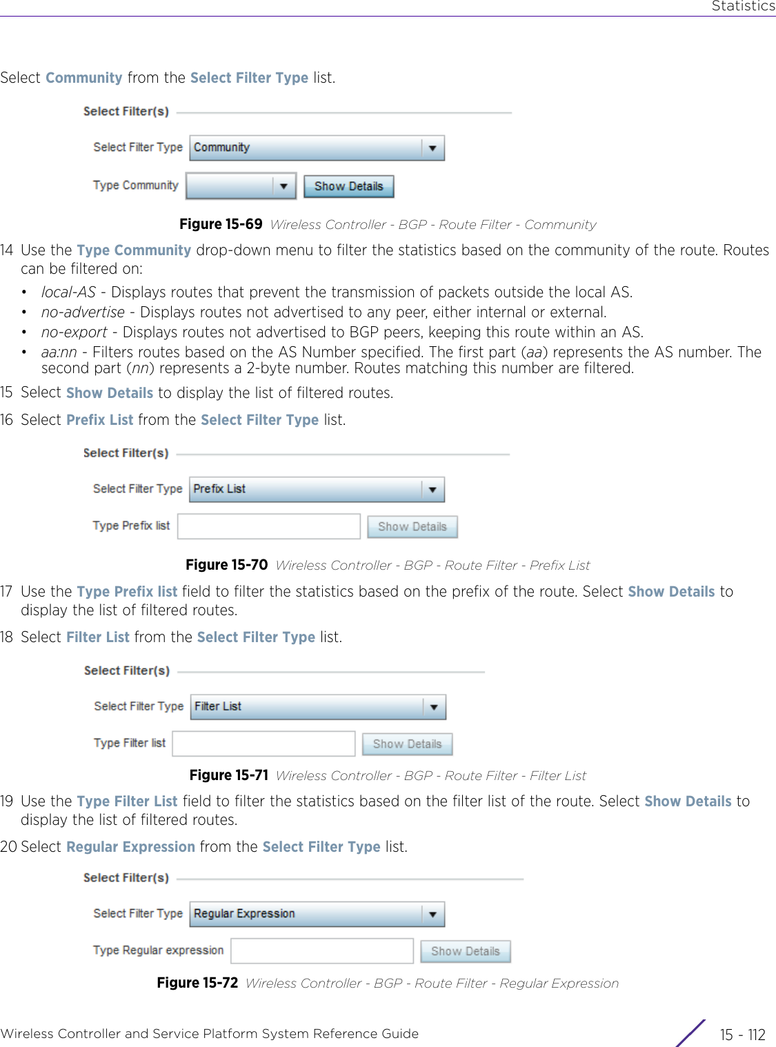 StatisticsWireless Controller and Service Platform System Reference Guide  15 - 112Select Community from the Select Filter Type list. Figure 15-69 Wireless Controller - BGP - Route Filter - Community14 Use the Type Community drop-down menu to filter the statistics based on the community of the route. Routes can be filtered on:•local-AS - Displays routes that prevent the transmission of packets outside the local AS.•no-advertise - Displays routes not advertised to any peer, either internal or external. •no-export - Displays routes not advertised to BGP peers, keeping this route within an AS.•aa:nn - Filters routes based on the AS Number specified. The first part (aa) represents the AS number. The second part (nn) represents a 2-byte number. Routes matching this number are filtered.15 Select Show Details to display the list of filtered routes.16 Select Prefix List from the Select Filter Type list. Figure 15-70 Wireless Controller - BGP - Route Filter - Prefix List17 Use the Type Prefix list field to filter the statistics based on the prefix of the route. Select Show Details to display the list of filtered routes.18 Select Filter List from the Select Filter Type list.Figure 15-71 Wireless Controller - BGP - Route Filter - Filter List19 Use the Type Filter List field to filter the statistics based on the filter list of the route. Select Show Details to display the list of filtered routes.20 Select Regular Expression from the Select Filter Type list. Figure 15-72 Wireless Controller - BGP - Route Filter - Regular Expression