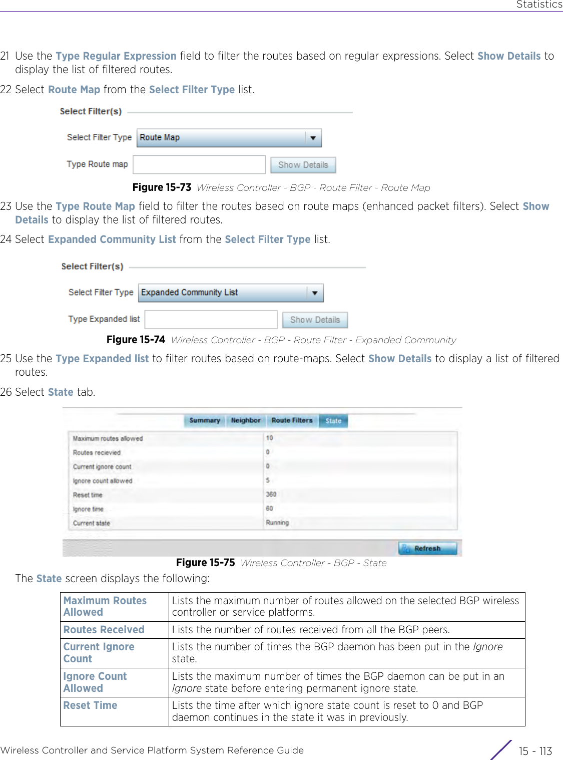 StatisticsWireless Controller and Service Platform System Reference Guide 15 - 11321 Use the Type Regular Expression field to filter the routes based on regular expressions. Select Show Details to display the list of filtered routes.22 Select Route Map from the Select Filter Type list. Figure 15-73 Wireless Controller - BGP - Route Filter - Route Map23 Use the Type Route Map field to filter the routes based on route maps (enhanced packet filters). Select Show Details to display the list of filtered routes.24 Select Expanded Community List from the Select Filter Type list. Figure 15-74 Wireless Controller - BGP - Route Filter - Expanded Community25 Use the Type Expanded list to filter routes based on route-maps. Select Show Details to display a list of filtered routes.26 Select State tab.Figure 15-75 Wireless Controller - BGP - StateThe State screen displays the following:Maximum Routes AllowedLists the maximum number of routes allowed on the selected BGP wireless controller or service platforms.Routes Received Lists the number of routes received from all the BGP peers.Current Ignore CountLists the number of times the BGP daemon has been put in the Ignore state.Ignore Count AllowedLists the maximum number of times the BGP daemon can be put in an Ignore state before entering permanent ignore state.Reset Time Lists the time after which ignore state count is reset to 0 and BGP daemon continues in the state it was in previously.