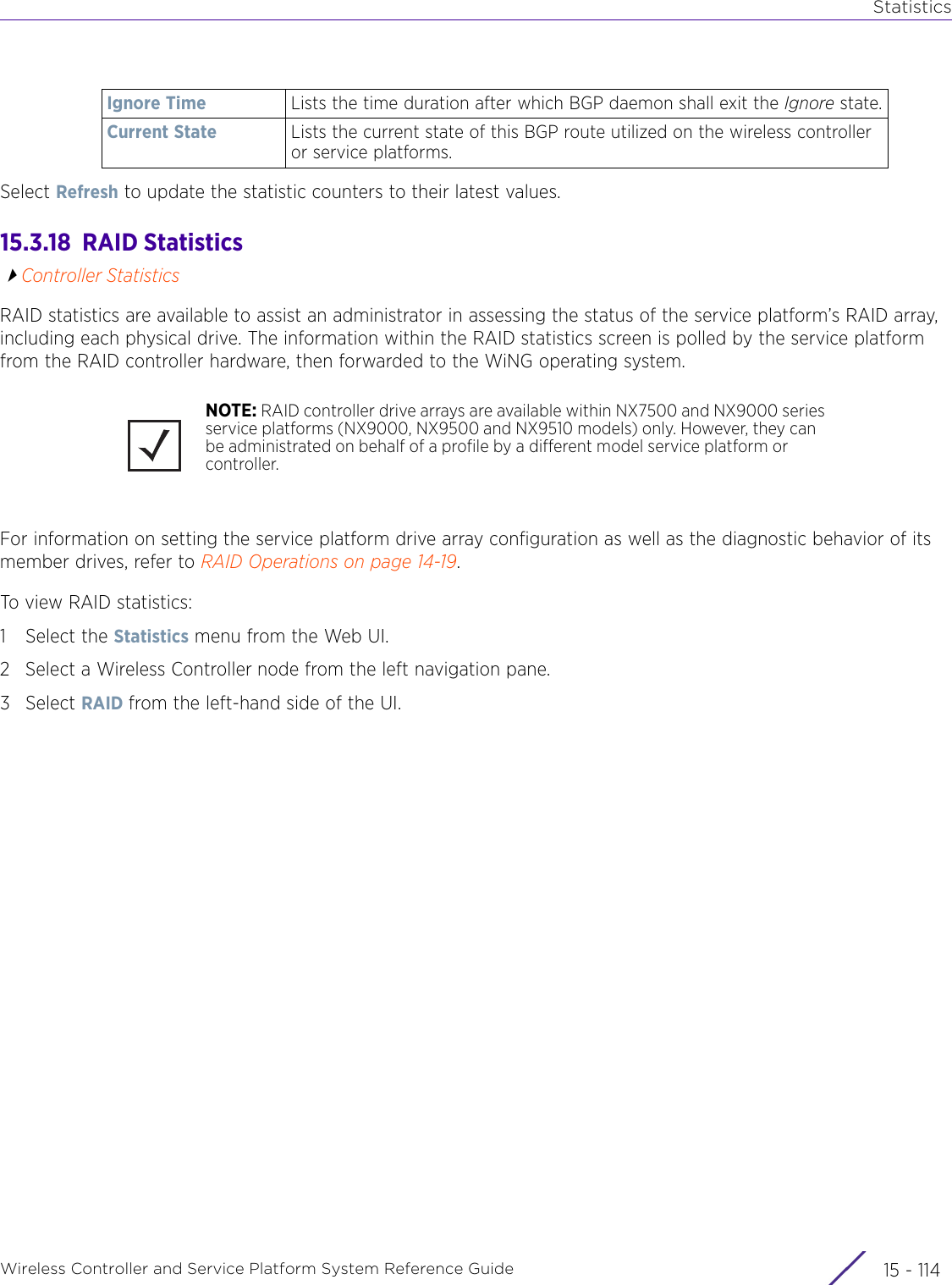 StatisticsWireless Controller and Service Platform System Reference Guide  15 - 114Select Refresh to update the statistic counters to their latest values.15.3.18  RAID StatisticsController StatisticsRAID statistics are available to assist an administrator in assessing the status of the service platform’s RAID array, including each physical drive. The information within the RAID statistics screen is polled by the service platform from the RAID controller hardware, then forwarded to the WiNG operating system.For information on setting the service platform drive array configuration as well as the diagnostic behavior of its member drives, refer to RAID Operations on page 14-19.To view RAI D statistics:1 Select the Statistics menu from the Web UI.2 Select a Wireless Controller node from the left navigation pane. 3Select RAID from the left-hand side of the UI.Ignore Time Lists the time duration after which BGP daemon shall exit the Ignore state.Current State Lists the current state of this BGP route utilized on the wireless controller or service platforms.NOTE: RAID controller drive arrays are available within NX7500 and NX9000 series service platforms (NX9000, NX9500 and NX9510 models) only. However, they can be administrated on behalf of a profile by a different model service platform or controller. 