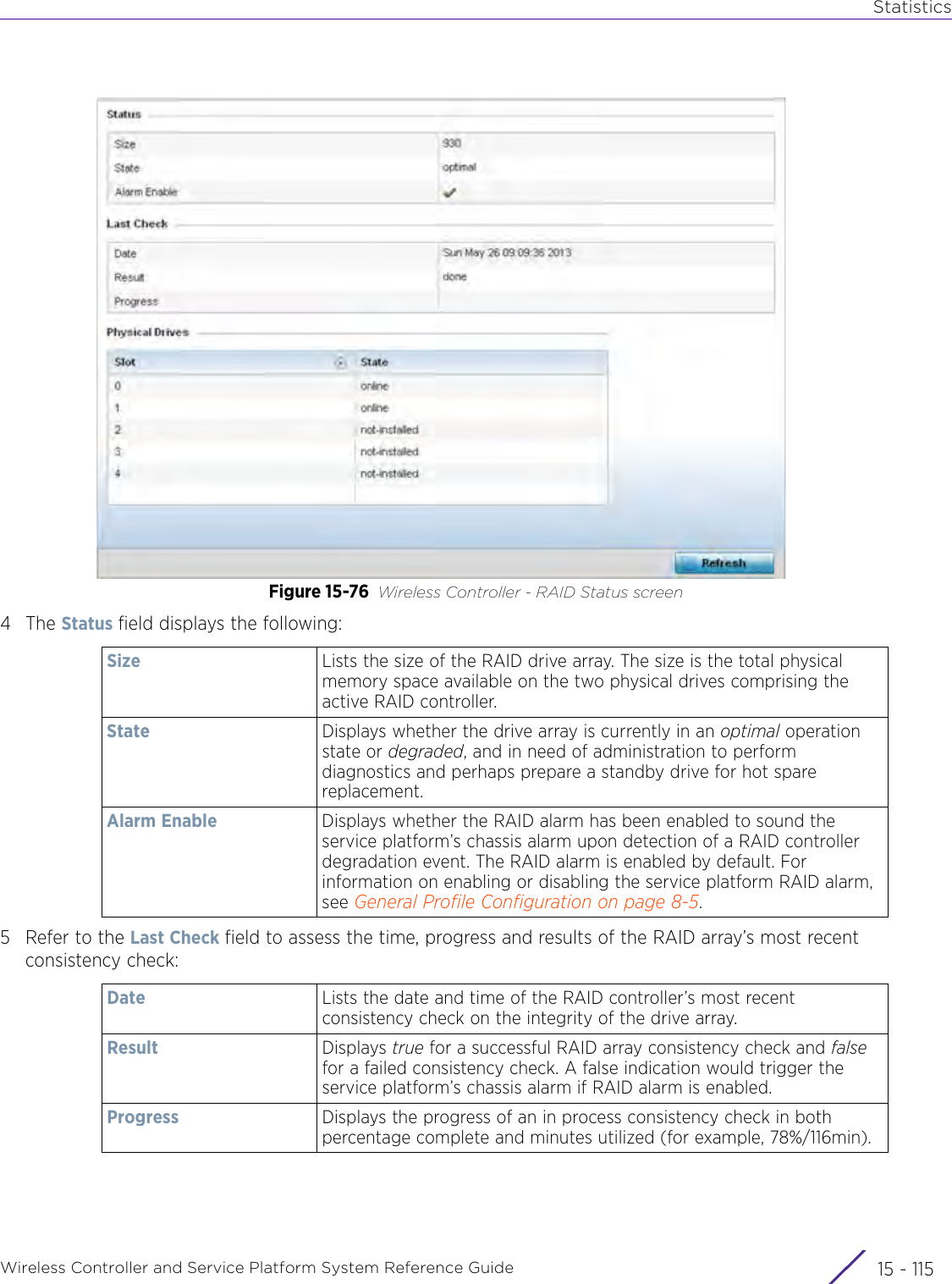 StatisticsWireless Controller and Service Platform System Reference Guide 15 - 115Figure 15-76 Wireless Controller - RAID Status screen4The Status field displays the following:5 Refer to the Last Check field to assess the time, progress and results of the RAID array’s most recent consistency check:Size Lists the size of the RAID drive array. The size is the total physical memory space available on the two physical drives comprising the active RAID controller.State Displays whether the drive array is currently in an optimal operation state or degraded, and in need of administration to perform diagnostics and perhaps prepare a standby drive for hot spare replacement.Alarm Enable Displays whether the RAID alarm has been enabled to sound the service platform’s chassis alarm upon detection of a RAID controller degradation event. The RAID alarm is enabled by default. For information on enabling or disabling the service platform RAID alarm, see General Profile Configuration on page 8-5.Date Lists the date and time of the RAID controller’s most recent consistency check on the integrity of the drive array. Result Displays true for a successful RAID array consistency check and false for a failed consistency check. A false indication would trigger the service platform’s chassis alarm if RAID alarm is enabled.Progress Displays the progress of an in process consistency check in both percentage complete and minutes utilized (for example, 78%/116min).