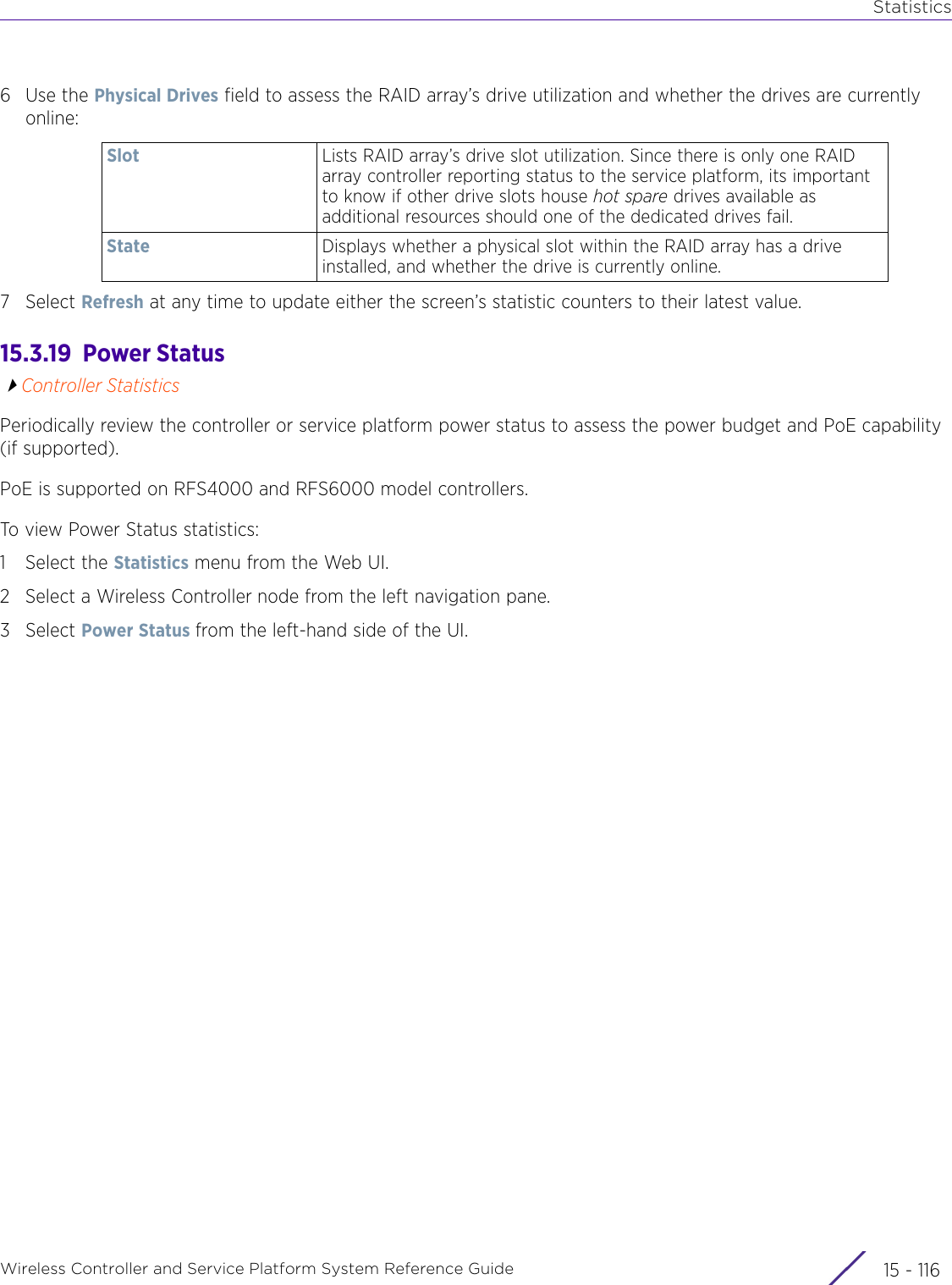 StatisticsWireless Controller and Service Platform System Reference Guide  15 - 1166Use the Physical Drives field to assess the RAID array’s drive utilization and whether the drives are currently online: 7Select Refresh at any time to update either the screen’s statistic counters to their latest value.15.3.19  Power StatusController StatisticsPeriodically review the controller or service platform power status to assess the power budget and PoE capability (if supported).PoE is supported on RFS4000 and RFS6000 model controllers.To view Power Status statistics:1 Select the Statistics menu from the Web UI.2 Select a Wireless Controller node from the left navigation pane. 3Select Power Status from the left-hand side of the UI.Slot Lists RAID array’s drive slot utilization. Since there is only one RAID array controller reporting status to the service platform, its important to know if other drive slots house hot spare drives available as additional resources should one of the dedicated drives fail.State Displays whether a physical slot within the RAID array has a drive installed, and whether the drive is currently online.