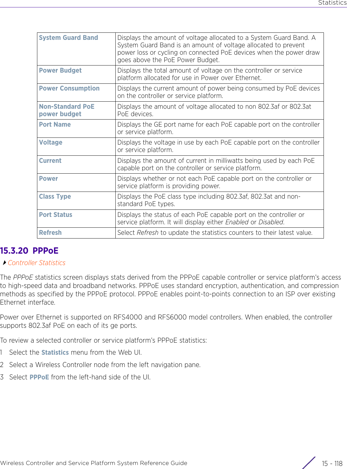 StatisticsWireless Controller and Service Platform System Reference Guide  15 - 11815.3.20  PPPoEController StatisticsThe PPPoE statistics screen displays stats derived from the PPPoE capable controller or service platform’s access to high-speed data and broadband networks. PPPoE uses standard encryption, authentication, and compression methods as specified by the PPPoE protocol. PPPoE enables point-to-points connection to an ISP over existing Ethernet interface.Power over Ethernet is supported on RFS4000 and RFS6000 model controllers. When enabled, the controller supports 802.3af PoE on each of its ge ports.To review a selected controller or service platform’s PPPoE statistics:1 Select the Statistics menu from the Web UI.2 Select a Wireless Controller node from the left navigation pane. 3Select PPPoE from the left-hand side of the UI.System Guard Band Displays the amount of voltage allocated to a System Guard Band. A System Guard Band is an amount of voltage allocated to prevent power loss or cycling on connected PoE devices when the power draw goes above the PoE Power Budget.Power Budget Displays the total amount of voltage on the controller or service platform allocated for use in Power over Ethernet.Power Consumption Displays the current amount of power being consumed by PoE devices on the controller or service platform.Non-Standard PoE power budgetDisplays the amount of voltage allocated to non 802.3af or 802.3at PoE devices.Port Name Displays the GE port name for each PoE capable port on the controller or service platform.Voltage Displays the voltage in use by each PoE capable port on the controller or service platform.Current Displays the amount of current in milliwatts being used by each PoE capable port on the controller or service platform.Power Displays whether or not each PoE capable port on the controller or service platform is providing power.Class Type Displays the PoE class type including 802.3af, 802.3at and non-standard PoE types.Port Status Displays the status of each PoE capable port on the controller or service platform. It will display either Enabled or Disabled.Refresh Select Refresh to update the statistics counters to their latest value.