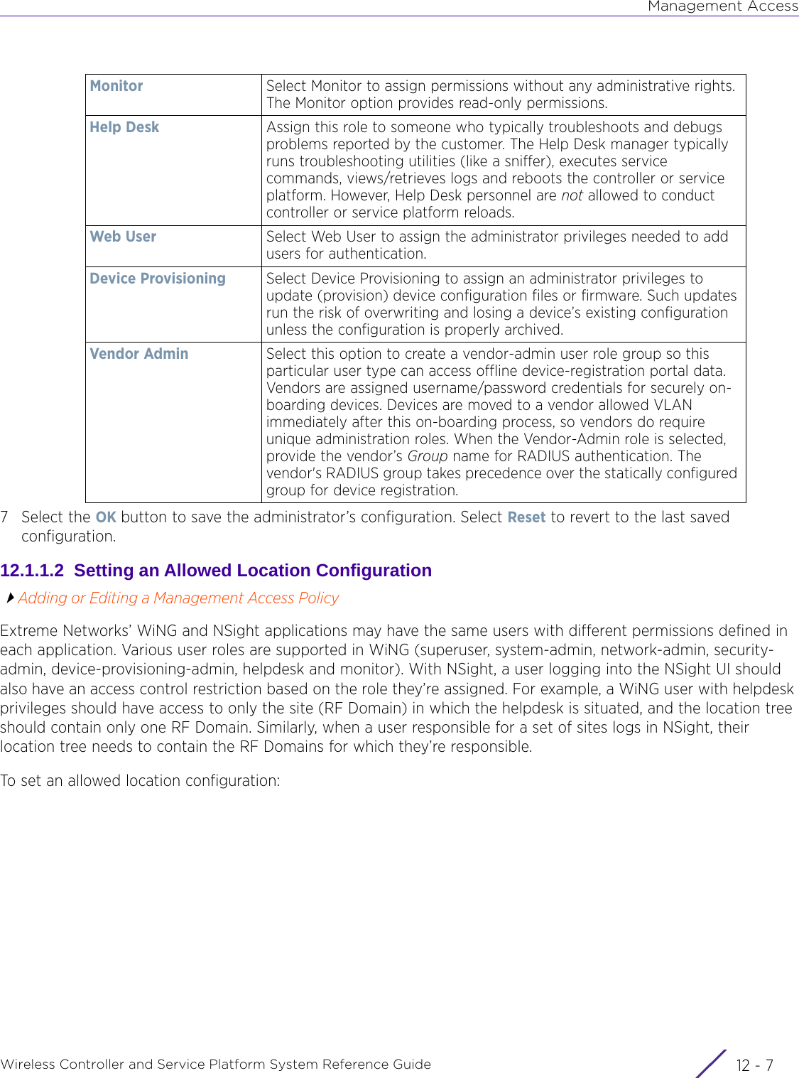 Management AccessWireless Controller and Service Platform System Reference Guide 12 - 77 Select the OK button to save the administrator’s configuration. Select Reset to revert to the last saved configuration.12.1.1.2  Setting an Allowed Location ConfigurationAdding or Editing a Management Access PolicyExtreme Networks’ WiNG and NSight applications may have the same users with different permissions defined in each application. Various user roles are supported in WiNG (superuser, system-admin, network-admin, security-admin, device-provisioning-admin, helpdesk and monitor). With NSight, a user logging into the NSight UI should also have an access control restriction based on the role they’re assigned. For example, a WiNG user with helpdesk privileges should have access to only the site (RF Domain) in which the helpdesk is situated, and the location tree should contain only one RF Domain. Similarly, when a user responsible for a set of sites logs in NSight, their location tree needs to contain the RF Domains for which they’re responsible.To set an allowed location configuration:Monitor Select Monitor to assign permissions without any administrative rights. The Monitor option provides read-only permissions.Help Desk Assign this role to someone who typically troubleshoots and debugs problems reported by the customer. The Help Desk manager typically runs troubleshooting utilities (like a sniffer), executes service commands, views/retrieves logs and reboots the controller or service platform. However, Help Desk personnel are not allowed to conduct controller or service platform reloads.Web User Select Web User to assign the administrator privileges needed to add users for authentication. Device Provisioning Select Device Provisioning to assign an administrator privileges to update (provision) device configuration files or firmware. Such updates run the risk of overwriting and losing a device’s existing configuration unless the configuration is properly archived.Vendor Admin Select this option to create a vendor-admin user role group so this particular user type can access offline device-registration portal data. Vendors are assigned username/password credentials for securely on-boarding devices. Devices are moved to a vendor allowed VLAN immediately after this on-boarding process, so vendors do require unique administration roles. When the Vendor-Admin role is selected, provide the vendor’s Group name for RADIUS authentication. The vendor&apos;s RADIUS group takes precedence over the statically configured group for device registration.