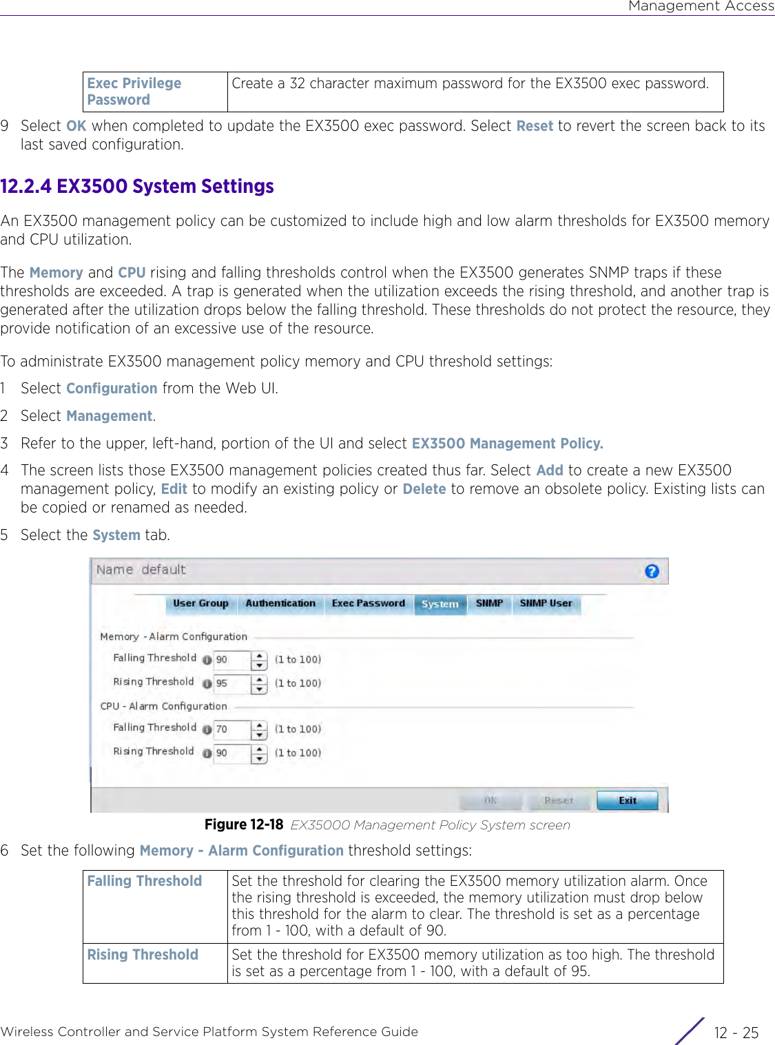 Management AccessWireless Controller and Service Platform System Reference Guide 12 - 259Select OK when completed to update the EX3500 exec password. Select Reset to revert the screen back to its last saved configuration.12.2.4 EX3500 System SettingsAn EX3500 management policy can be customized to include high and low alarm thresholds for EX3500 memory and CPU utilization. The Memory and CPU rising and falling thresholds control when the EX3500 generates SNMP traps if these thresholds are exceeded. A trap is generated when the utilization exceeds the rising threshold, and another trap is generated after the utilization drops below the falling threshold. These thresholds do not protect the resource, they provide notification of an excessive use of the resource.To administrate EX3500 management policy memory and CPU threshold settings:1Select Configuration from the Web UI.2Select Management.3 Refer to the upper, left-hand, portion of the UI and select EX3500 Management Policy.4 The screen lists those EX3500 management policies created thus far. Select Add to create a new EX3500 management policy, Edit to modify an existing policy or Delete to remove an obsolete policy. Existing lists can be copied or renamed as needed.5 Select the System tab.Figure 12-18 EX35000 Management Policy System screen6 Set the following Memory - Alarm Configuration threshold settings:Exec Privilege PasswordCreate a 32 character maximum password for the EX3500 exec password.Falling Threshold Set the threshold for clearing the EX3500 memory utilization alarm. Once the rising threshold is exceeded, the memory utilization must drop below this threshold for the alarm to clear. The threshold is set as a percentage from 1 - 100, with a default of 90.Rising Threshold Set the threshold for EX3500 memory utilization as too high. The threshold is set as a percentage from 1 - 100, with a default of 95.
