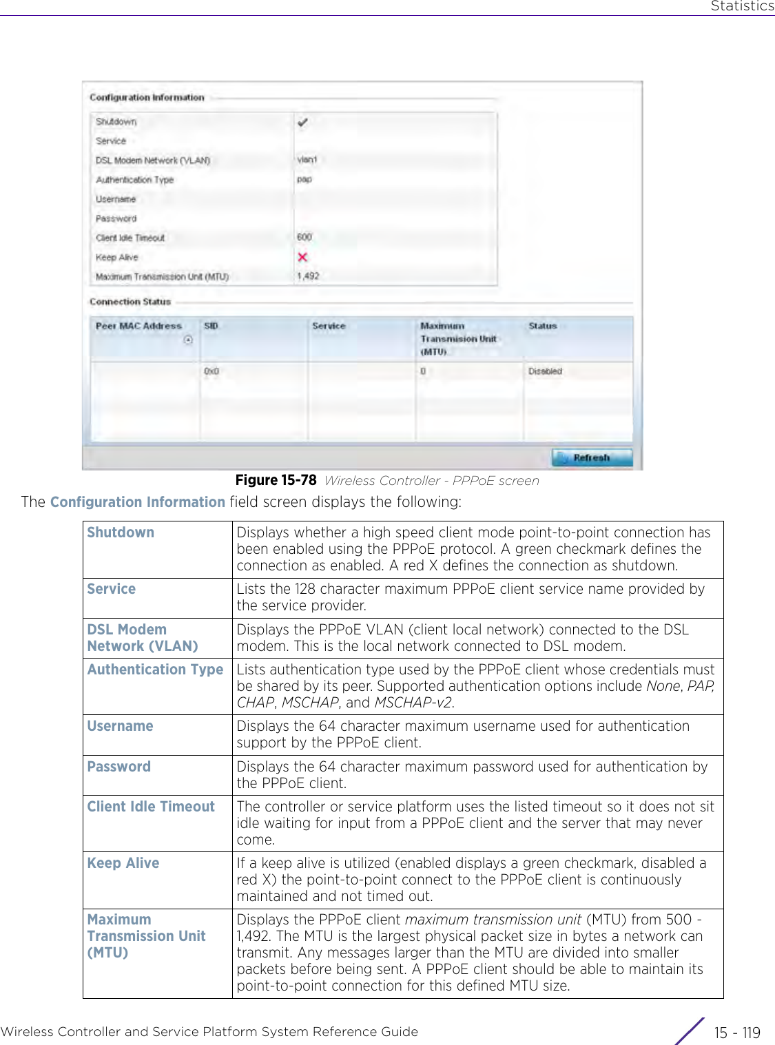 StatisticsWireless Controller and Service Platform System Reference Guide 15 - 119Figure 15-78 Wireless Controller - PPPoE screenThe Configuration Information field screen displays the following:Shutdown Displays whether a high speed client mode point-to-point connection has been enabled using the PPPoE protocol. A green checkmark defines the connection as enabled. A red X defines the connection as shutdown.Service Lists the 128 character maximum PPPoE client service name provided by the service provider.DSL Modem Network (VLAN)Displays the PPPoE VLAN (client local network) connected to the DSL modem. This is the local network connected to DSL modem.Authentication Type Lists authentication type used by the PPPoE client whose credentials must be shared by its peer. Supported authentication options include None, PAP, CHAP, MSCHAP, and MSCHAP-v2.Username Displays the 64 character maximum username used for authentication support by the PPPoE client.Password Displays the 64 character maximum password used for authentication by the PPPoE client.Client Idle Timeout The controller or service platform uses the listed timeout so it does not sit idle waiting for input from a PPPoE client and the server that may never come.Keep Alive If a keep alive is utilized (enabled displays a green checkmark, disabled a red X) the point-to-point connect to the PPPoE client is continuously maintained and not timed out. Maximum Transmission Unit (MTU)Displays the PPPoE client maximum transmission unit (MTU) from 500 - 1,492. The MTU is the largest physical packet size in bytes a network can transmit. Any messages larger than the MTU are divided into smaller packets before being sent. A PPPoE client should be able to maintain its point-to-point connection for this defined MTU size. 