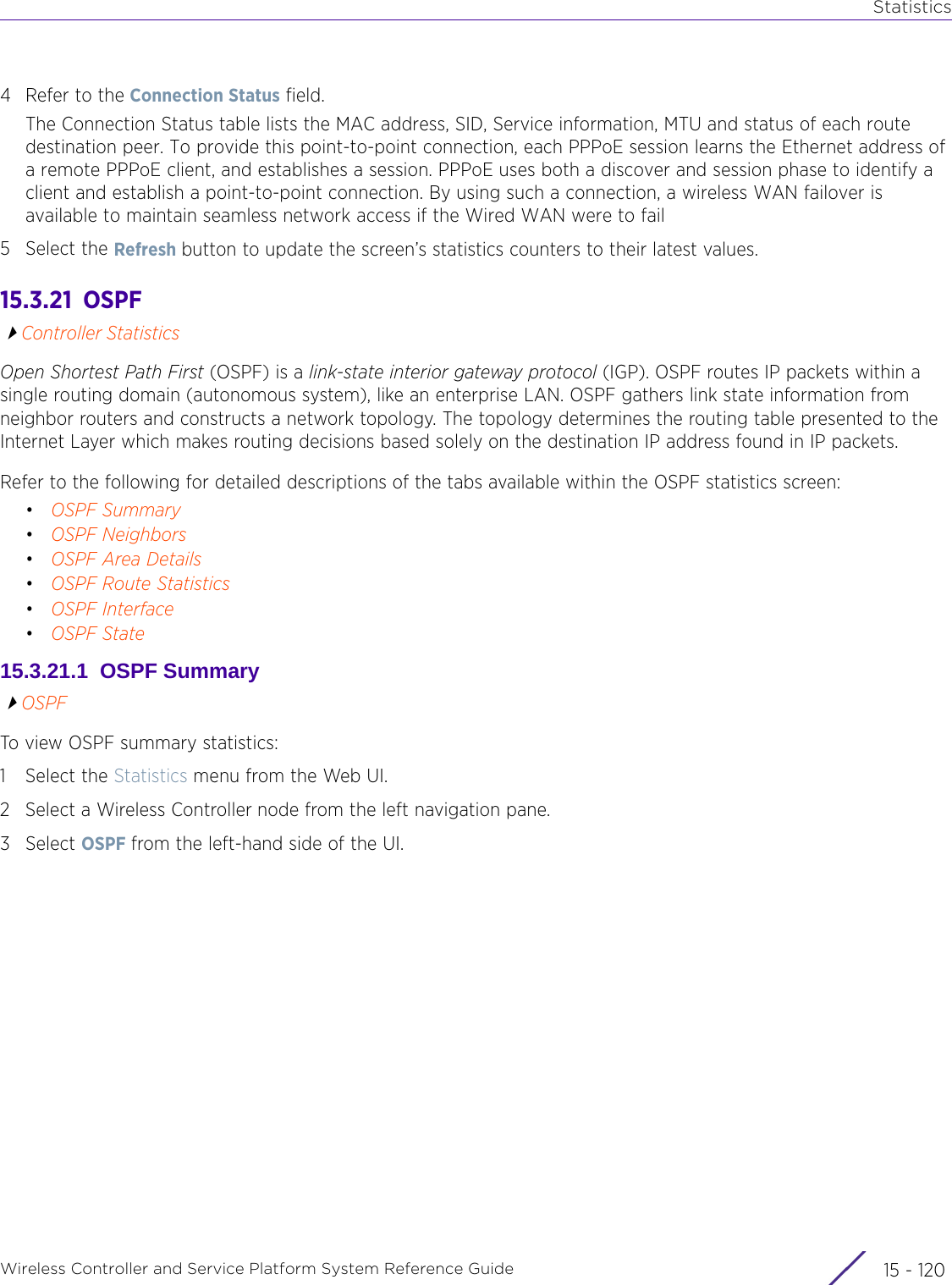 StatisticsWireless Controller and Service Platform System Reference Guide  15 - 1204 Refer to the Connection Status field.The Connection Status table lists the MAC address, SID, Service information, MTU and status of each route destination peer. To provide this point-to-point connection, each PPPoE session learns the Ethernet address of a remote PPPoE client, and establishes a session. PPPoE uses both a discover and session phase to identify a client and establish a point-to-point connection. By using such a connection, a wireless WAN failover is available to maintain seamless network access if the Wired WAN were to fail5 Select the Refresh button to update the screen’s statistics counters to their latest values.15.3.21  OSPFController StatisticsOpen Shortest Path First (OSPF) is a link-state interior gateway protocol (IGP). OSPF routes IP packets within a single routing domain (autonomous system), like an enterprise LAN. OSPF gathers link state information from neighbor routers and constructs a network topology. The topology determines the routing table presented to the Internet Layer which makes routing decisions based solely on the destination IP address found in IP packets.Refer to the following for detailed descriptions of the tabs available within the OSPF statistics screen:•OSPF Summary•OSPF Neighbors•OSPF Area Details•OSPF Route Statistics•OSPF Interface•OSPF State15.3.21.1  OSPF SummaryOSPFTo view OSPF summary statistics:1 Select the Statistics menu from the Web UI.2 Select a Wireless Controller node from the left navigation pane. 3Select OSPF from the left-hand side of the UI.