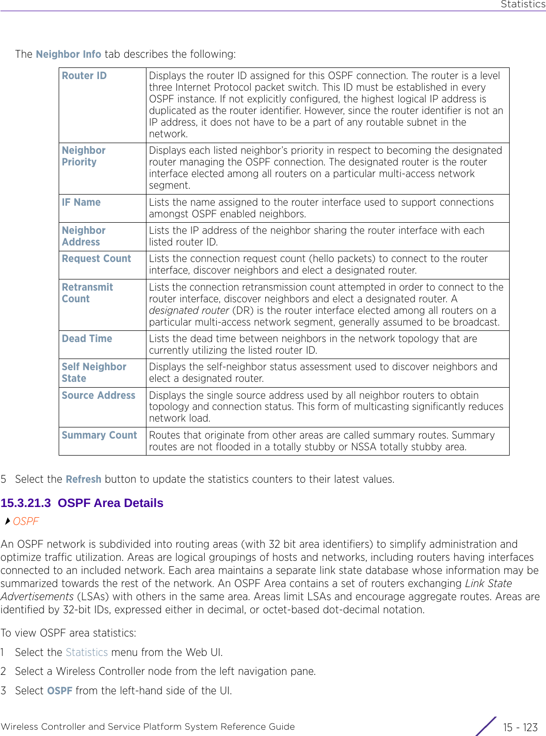 StatisticsWireless Controller and Service Platform System Reference Guide 15 - 123The Neighbor Info tab describes the following:5 Select the Refresh button to update the statistics counters to their latest values.15.3.21.3  OSPF Area DetailsOSPFAn OSPF network is subdivided into routing areas (with 32 bit area identifiers) to simplify administration and optimize traffic utilization. Areas are logical groupings of hosts and networks, including routers having interfaces connected to an included network. Each area maintains a separate link state database whose information may be summarized towards the rest of the network. An OSPF Area contains a set of routers exchanging Link State Advertisements (LSAs) with others in the same area. Areas limit LSAs and encourage aggregate routes. Areas are identified by 32-bit IDs, expressed either in decimal, or octet-based dot-decimal notation. To view OSPF area statistics:1 Select the Statistics menu from the Web UI.2 Select a Wireless Controller node from the left navigation pane. 3Select OSPF from the left-hand side of the UI.Router ID Displays the router ID assigned for this OSPF connection. The router is a level three Internet Protocol packet switch. This ID must be established in every OSPF instance. If not explicitly configured, the highest logical IP address is duplicated as the router identifier. However, since the router identifier is not an IP address, it does not have to be a part of any routable subnet in the network.Neighbor PriorityDisplays each listed neighbor’s priority in respect to becoming the designated router managing the OSPF connection. The designated router is the router interface elected among all routers on a particular multi-access network segment.IF Name Lists the name assigned to the router interface used to support connections amongst OSPF enabled neighbors.Neighbor Address Lists the IP address of the neighbor sharing the router interface with each listed router ID.Request Count Lists the connection request count (hello packets) to connect to the router interface, discover neighbors and elect a designated router.Retransmit CountLists the connection retransmission count attempted in order to connect to the router interface, discover neighbors and elect a designated router. A designated router (DR) is the router interface elected among all routers on a particular multi-access network segment, generally assumed to be broadcast.Dead Time Lists the dead time between neighbors in the network topology that are currently utilizing the listed router ID.Self Neighbor StateDisplays the self-neighbor status assessment used to discover neighbors and elect a designated router.Source Address Displays the single source address used by all neighbor routers to obtain topology and connection status. This form of multicasting significantly reduces network load.Summary Count Routes that originate from other areas are called summary routes. Summary routes are not flooded in a totally stubby or NSSA totally stubby area.