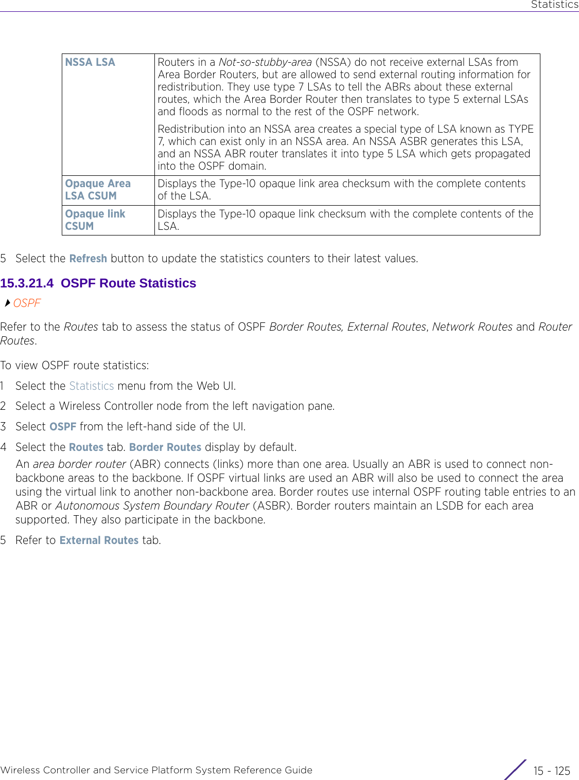 StatisticsWireless Controller and Service Platform System Reference Guide 15 - 1255 Select the Refresh button to update the statistics counters to their latest values.15.3.21.4  OSPF Route StatisticsOSPFRefer to the Routes tab to assess the status of OSPF Border Routes, External Routes, Network Routes and Router Routes.To view OSPF route statistics:1 Select the Statistics menu from the Web UI.2 Select a Wireless Controller node from the left navigation pane. 3Select OSPF from the left-hand side of the UI.4 Select the Routes tab. Border Routes display by default.An area border router (ABR) connects (links) more than one area. Usually an ABR is used to connect non-backbone areas to the backbone. If OSPF virtual links are used an ABR will also be used to connect the area using the virtual link to another non-backbone area. Border routes use internal OSPF routing table entries to an ABR or Autonomous System Boundary Router (ASBR). Border routers maintain an LSDB for each area supported. They also participate in the backbone.5 Refer to External Routes tab.NSSA LSA Routers in a Not-so-stubby-area (NSSA) do not receive external LSAs from Area Border Routers, but are allowed to send external routing information for redistribution. They use type 7 LSAs to tell the ABRs about these external routes, which the Area Border Router then translates to type 5 external LSAs and floods as normal to the rest of the OSPF network.Redistribution into an NSSA area creates a special type of LSA known as TYPE 7, which can exist only in an NSSA area. An NSSA ASBR generates this LSA, and an NSSA ABR router translates it into type 5 LSA which gets propagated into the OSPF domain.Opaque Area LSA CSUMDisplays the Type-10 opaque link area checksum with the complete contents of the LSA.Opaque link CSUMDisplays the Type-10 opaque link checksum with the complete contents of the LSA.