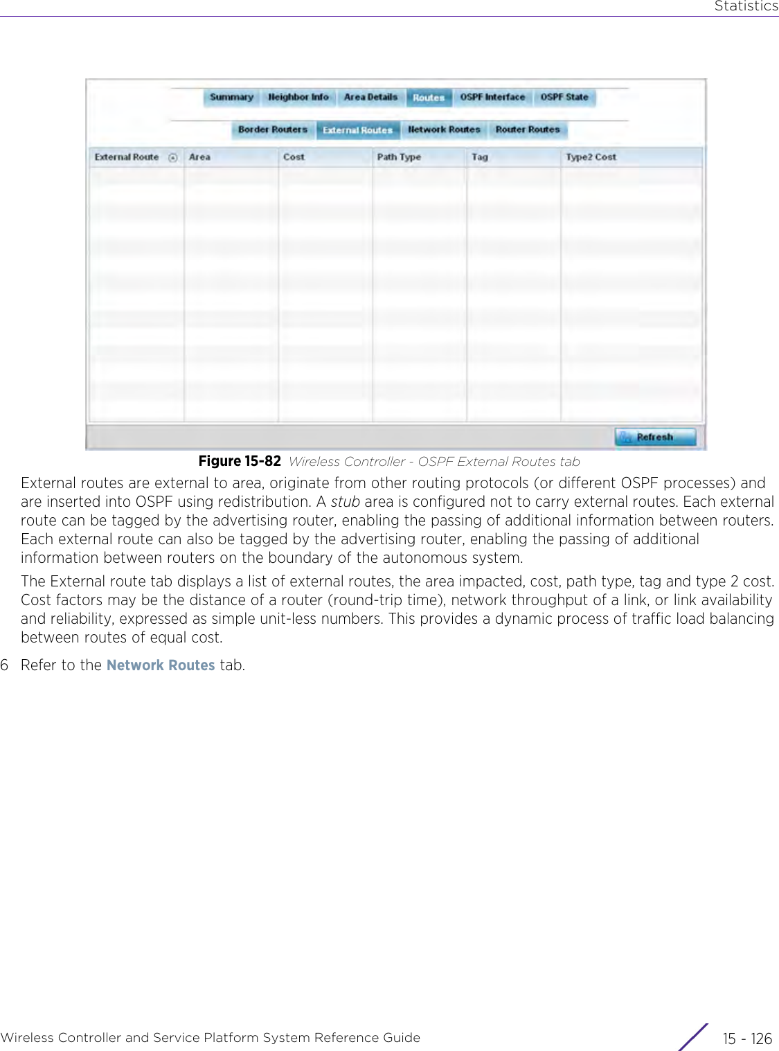 StatisticsWireless Controller and Service Platform System Reference Guide  15 - 126Figure 15-82 Wireless Controller - OSPF External Routes tabExternal routes are external to area, originate from other routing protocols (or different OSPF processes) and are inserted into OSPF using redistribution. A stub area is configured not to carry external routes. Each external route can be tagged by the advertising router, enabling the passing of additional information between routers. Each external route can also be tagged by the advertising router, enabling the passing of additional information between routers on the boundary of the autonomous system.The External route tab displays a list of external routes, the area impacted, cost, path type, tag and type 2 cost. Cost factors may be the distance of a router (round-trip time), network throughput of a link, or link availability and reliability, expressed as simple unit-less numbers. This provides a dynamic process of traffic load balancing between routes of equal cost.6 Refer to the Network Routes tab.