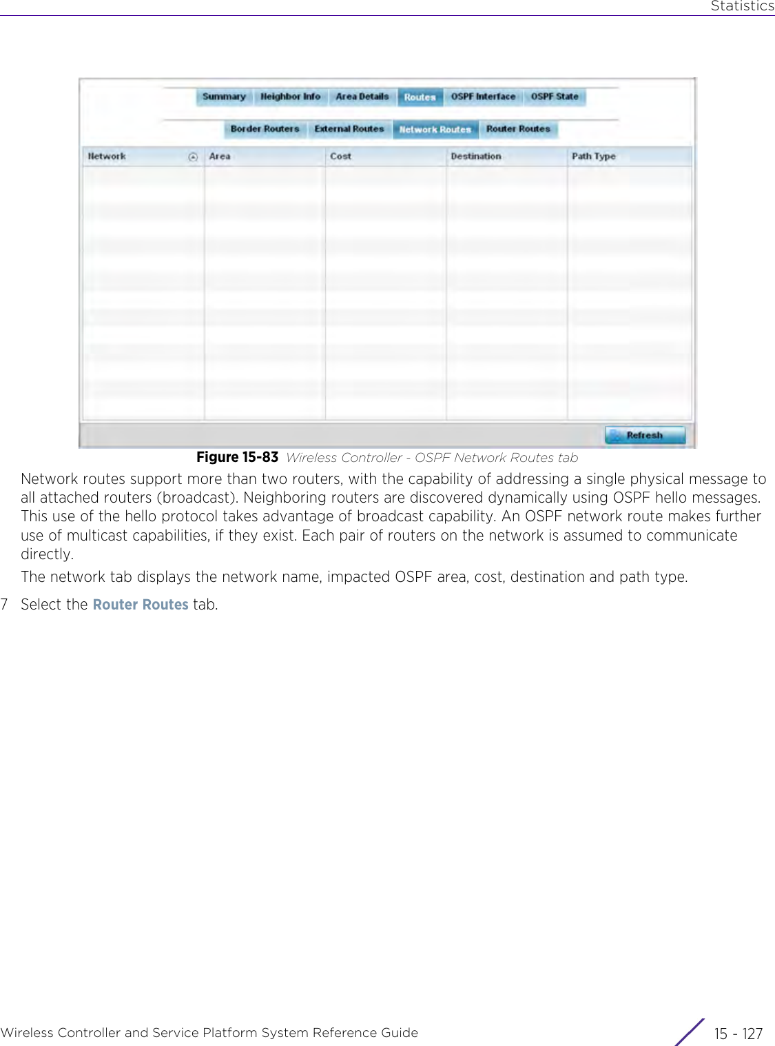 StatisticsWireless Controller and Service Platform System Reference Guide 15 - 127Figure 15-83 Wireless Controller - OSPF Network Routes tabNetwork routes support more than two routers, with the capability of addressing a single physical message to all attached routers (broadcast). Neighboring routers are discovered dynamically using OSPF hello messages. This use of the hello protocol takes advantage of broadcast capability. An OSPF network route makes further use of multicast capabilities, if they exist. Each pair of routers on the network is assumed to communicate directly. The network tab displays the network name, impacted OSPF area, cost, destination and path type.7 Select the Router Routes tab.