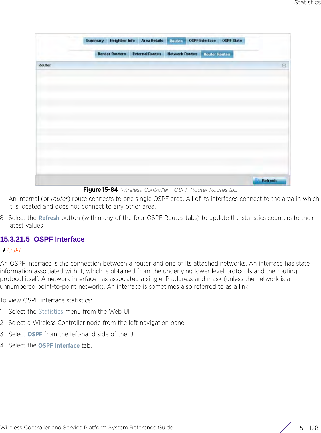 StatisticsWireless Controller and Service Platform System Reference Guide  15 - 128Figure 15-84 Wireless Controller - OSPF Router Routes tabAn internal (or router) route connects to one single OSPF area. All of its interfaces connect to the area in which it is located and does not connect to any other area.8 Select the Refresh button (within any of the four OSPF Routes tabs) to update the statistics counters to their latest values15.3.21.5  OSPF InterfaceOSPFAn OSPF interface is the connection between a router and one of its attached networks. An interface has state information associated with it, which is obtained from the underlying lower level protocols and the routing protocol itself. A network interface has associated a single IP address and mask (unless the network is an unnumbered point-to-point network). An interface is sometimes also referred to as a link.To view OSPF interface statistics:1 Select the Statistics menu from the Web UI.2 Select a Wireless Controller node from the left navigation pane. 3Select OSPF from the left-hand side of the UI.4 Select the OSPF Interface tab.