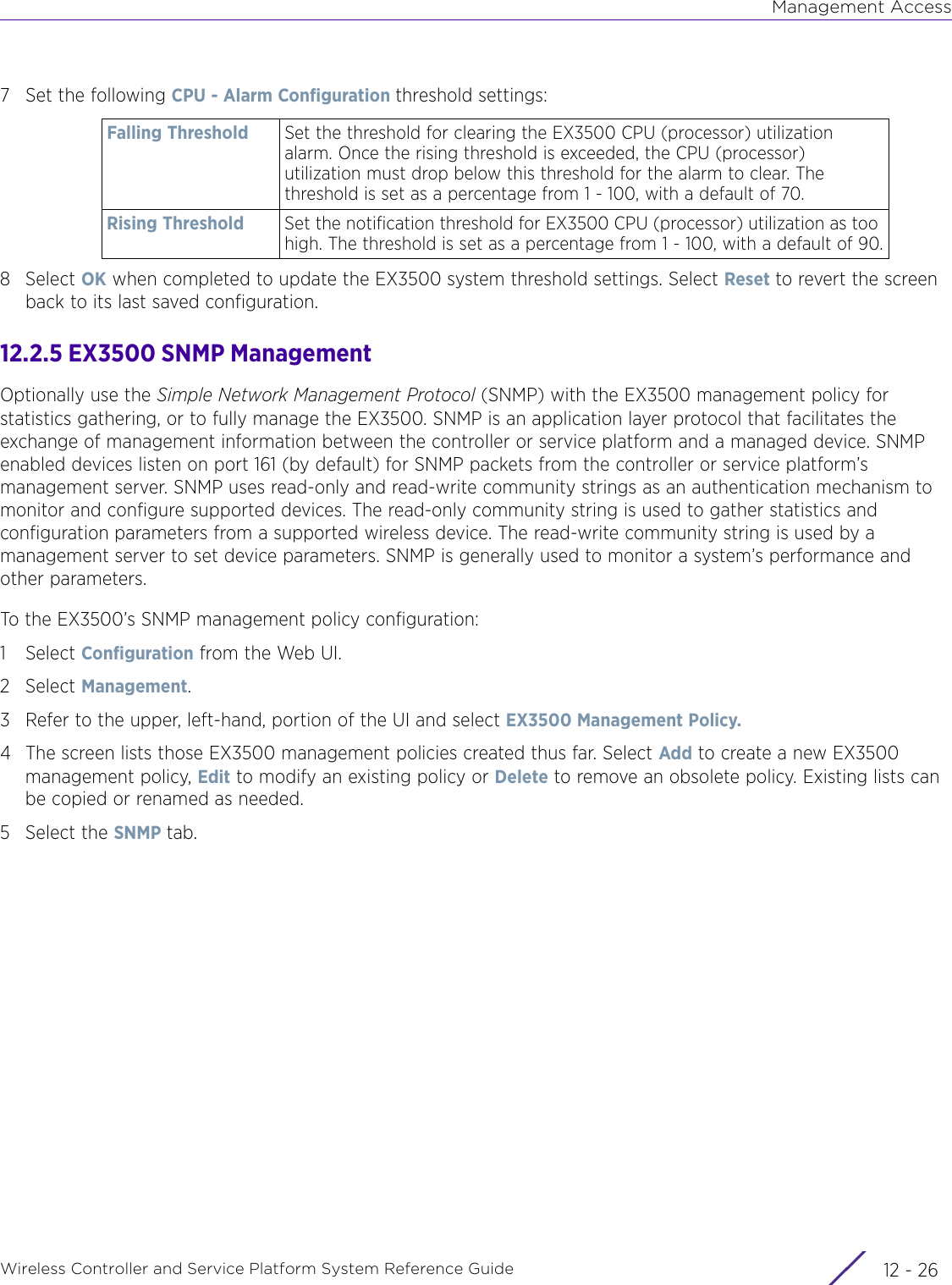 Management AccessWireless Controller and Service Platform System Reference Guide  12 - 267 Set the following CPU - Alarm Configuration threshold settings:8Select OK when completed to update the EX3500 system threshold settings. Select Reset to revert the screen back to its last saved configuration.12.2.5 EX3500 SNMP ManagementOptionally use the Simple Network Management Protocol (SNMP) with the EX3500 management policy for statistics gathering, or to fully manage the EX3500. SNMP is an application layer protocol that facilitates the exchange of management information between the controller or service platform and a managed device. SNMP enabled devices listen on port 161 (by default) for SNMP packets from the controller or service platform’s management server. SNMP uses read-only and read-write community strings as an authentication mechanism to monitor and configure supported devices. The read-only community string is used to gather statistics and configuration parameters from a supported wireless device. The read-write community string is used by a management server to set device parameters. SNMP is generally used to monitor a system’s performance and other parameters.To the EX3500’s SNMP management policy configuration:1Select Configuration from the Web UI.2Select Management.3 Refer to the upper, left-hand, portion of the UI and select EX3500 Management Policy.4 The screen lists those EX3500 management policies created thus far. Select Add to create a new EX3500 management policy, Edit to modify an existing policy or Delete to remove an obsolete policy. Existing lists can be copied or renamed as needed.5 Select the SNMP tab.Falling Threshold Set the threshold for clearing the EX3500 CPU (processor) utilization alarm. Once the rising threshold is exceeded, the CPU (processor) utilization must drop below this threshold for the alarm to clear. The threshold is set as a percentage from 1 - 100, with a default of 70.Rising Threshold Set the notification threshold for EX3500 CPU (processor) utilization as too high. The threshold is set as a percentage from 1 - 100, with a default of 90.