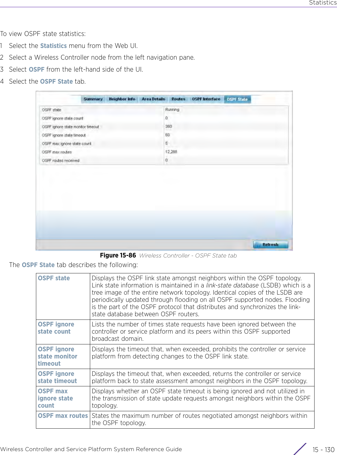 StatisticsWireless Controller and Service Platform System Reference Guide  15 - 130To view OSPF state statistics:1 Select the Statistics menu from the Web UI.2 Select a Wireless Controller node from the left navigation pane. 3Select OSPF from the left-hand side of the UI.4 Select the OSPF State tab.Figure 15-86 Wireless Controller - OSPF State tabThe OSPF State tab describes the following:OSPF state Displays the OSPF link state amongst neighbors within the OSPF topology. Link state information is maintained in a link-state database (LSDB) which is a tree image of the entire network topology. Identical copies of the LSDB are periodically updated through flooding on all OSPF supported nodes. Flooding is the part of the OSPF protocol that distributes and synchronizes the link-state database between OSPF routers.OSPF ignore state countLists the number of times state requests have been ignored between the controller or service platform and its peers within this OSPF supported broadcast domain.OSPF ignore state monitor timeoutDisplays the timeout that, when exceeded, prohibits the controller or service platform from detecting changes to the OSPF link state.OSPF ignore state timeoutDisplays the timeout that, when exceeded, returns the controller or service platform back to state assessment amongst neighbors in the OSPF topology.OSPF max ignore state countDisplays whether an OSPF state timeout is being ignored and not utilized in the transmission of state update requests amongst neighbors within the OSPF topology.OSPF max routes States the maximum number of routes negotiated amongst neighbors within the OSPF topology.