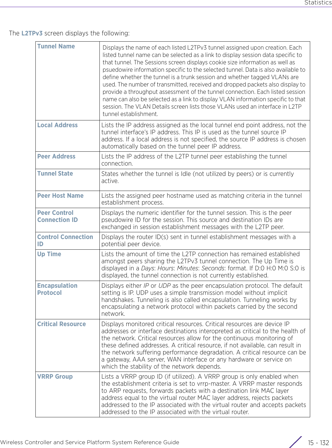 StatisticsWireless Controller and Service Platform System Reference Guide  15 - 132The L2TPv3 screen displays the following:Tunnel Name Displays the name of each listed L2TPv3 tunnel assigned upon creation. Each listed tunnel name can be selected as a link to display session data specific to that tunnel. The Sessions screen displays cookie size information as well as psuedowire information specific to the selected tunnel. Data is also available to define whether the tunnel is a trunk session and whether tagged VLANs are used. The number of transmitted, received and dropped packets also display to provide a throughput assessment of the tunnel connection. Each listed session name can also be selected as a link to display VLAN information specific to that session. The VLAN Details screen lists those VLANs used an interface in L2TP tunnel establishment. Local Address Lists the IP address assigned as the local tunnel end point address, not the tunnel interface’s IP address. This IP is used as the tunnel source IP address. If a local address is not specified, the source IP address is chosen automatically based on the tunnel peer IP address.Peer Address Lists the IP address of the L2TP tunnel peer establishing the tunnel connection.Tunnel State States whether the tunnel is Idle (not utilized by peers) or is currently active. Peer Host Name Lists the assigned peer hostname used as matching criteria in the tunnel establishment process. Peer Control Connection IDDisplays the numeric identifier for the tunnel session. This is the peer pseudowire ID for the session. This source and destination IDs are exchanged in session establishment messages with the L2TP peer.Control Connection IDDisplays the router ID(s) sent in tunnel establishment messages with a potential peer device.Up Time Lists the amount of time the L2TP connection has remained established amongst peers sharing the L2TPv3 tunnel connection. The Up Time is displayed in a Days: Hours: Minutes: Seconds: format. If D:0 H:0 M:0 S:0 is displayed, the tunnel connection is not currently established.Encapsulation ProtocolDisplays either IP or UDP as the peer encapsulation protocol. The default setting is IP. UDP uses a simple transmission model without implicit handshakes. Tunneling is also called encapsulation. Tunneling works by encapsulating a network protocol within packets carried by the second network.Critical Resource Displays monitored critical resources. Critical resources are device IP addresses or interface destinations interopreted as critical to the health of the network. Critical resources allow for the continuous monitoring of these defined addresses. A critical resource, if not available, can result in the network suffering performance degradation. A critical resource can be a gateway, AAA server, WAN interface or any hardware or service on which the stability of the network depends.VRRP Group Lists a VRRP group ID (if utilized). A VRRP group is only enabled when the establishment criteria is set to vrrp-master. A VRRP master responds to ARP requests, forwards packets with a destination link MAC layer address equal to the virtual router MAC layer address, rejects packets addressed to the IP associated with the virtual router and accepts packets addressed to the IP associated with the virtual router.