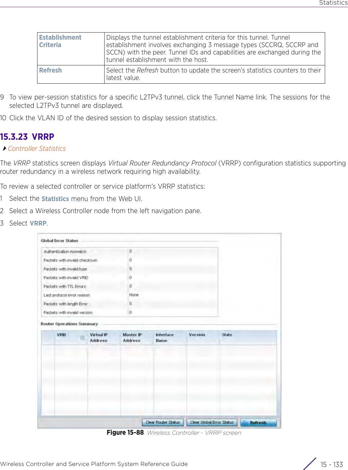 StatisticsWireless Controller and Service Platform System Reference Guide 15 - 1339 To view per-session statistics for a specific L2TPv3 tunnel, click the Tunnel Name link. The sessions for the selected L2TPv3 tunnel are displayed.10 Click the VLAN ID of the desired session to display session statistics.15.3.23  VRRPController StatisticsThe VRRP statistics screen displays Virtual Router Redundancy Protocol (VRRP) configuration statistics supporting router redundancy in a wireless network requiring high availability.To review a selected controller or service platform’s VRRP statistics:1 Select the Statistics menu from the Web UI.2 Select a Wireless Controller node from the left navigation pane. 3Select VRRP.Figure 15-88 Wireless Controller - VRRP screenEstablishment CriteriaDisplays the tunnel establishment criteria for this tunnel. Tunnel establishment involves exchanging 3 message types (SCCRQ, SCCRP and SCCN) with the peer. Tunnel IDs and capabilities are exchanged during the tunnel establishment with the host.Refresh Select the Refresh button to update the screen’s statistics counters to their latest value.