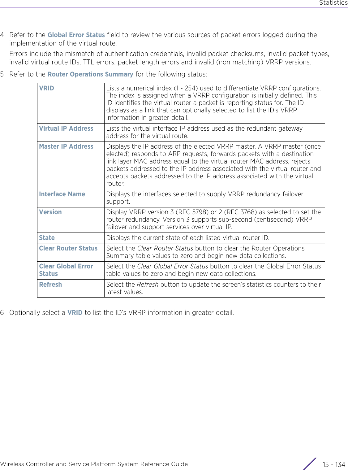 StatisticsWireless Controller and Service Platform System Reference Guide  15 - 1344 Refer to the Global Error Status field to review the various sources of packet errors logged during the implementation of the virtual route.Errors include the mismatch of authentication credentials, invalid packet checksums, invalid packet types, invalid virtual route IDs, TTL errors, packet length errors and invalid (non matching) VRRP versions.5 Refer to the Router Operations Summary for the following status:6 Optionally select a VRID to list the ID’s VRRP information in greater detail.VRID Lists a numerical index (1 - 254) used to differentiate VRRP configurations. The index is assigned when a VRRP configuration is initially defined. This ID identifies the virtual router a packet is reporting status for. The ID displays as a link that can optionally selected to list the ID’s VRRP information in greater detail.Virtual IP Address Lists the virtual interface IP address used as the redundant gateway address for the virtual route.Master IP Address Displays the IP address of the elected VRRP master. A VRRP master (once elected) responds to ARP requests, forwards packets with a destination link layer MAC address equal to the virtual router MAC address, rejects packets addressed to the IP address associated with the virtual router and accepts packets addressed to the IP address associated with the virtual router.Interface Name  Displays the interfaces selected to supply VRRP redundancy failover support.Version Display VRRP version 3 (RFC 5798) or 2 (RFC 3768) as selected to set the router redundancy. Version 3 supports sub-second (centisecond) VRRP failover and support services over virtual IP. State Displays the current state of each listed virtual router ID.Clear Router Status Select the Clear Router Status button to clear the Router Operations Summary table values to zero and begin new data collections.Clear Global Error StatusSelect the Clear Global Error Status button to clear the Global Error Status table values to zero and begin new data collections.Refresh Select the Refresh button to update the screen’s statistics counters to their latest values.