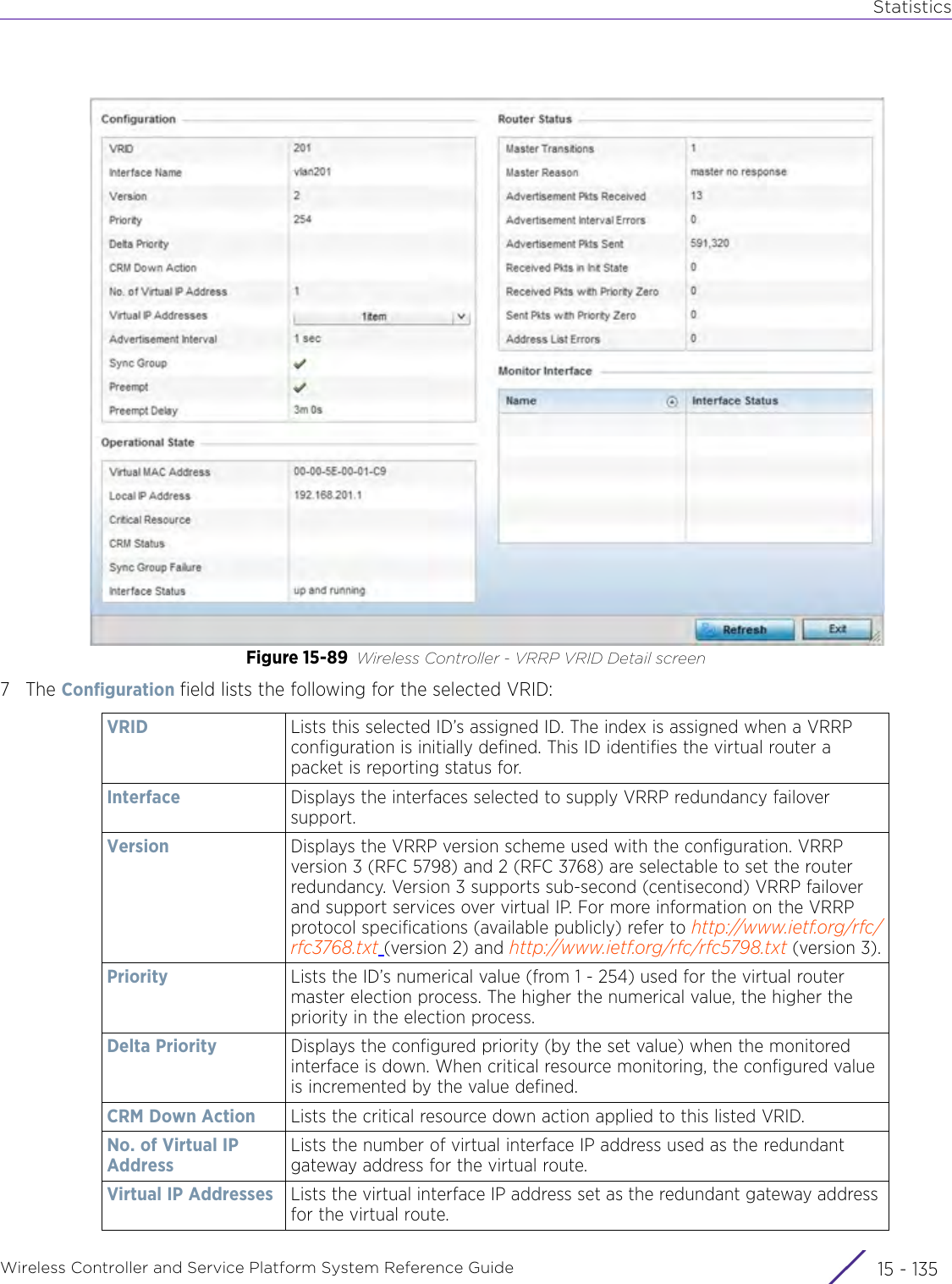 StatisticsWireless Controller and Service Platform System Reference Guide 15 - 135Figure 15-89 Wireless Controller - VRRP VRID Detail screen7The Configuration field lists the following for the selected VRID:VRID Lists this selected ID’s assigned ID. The index is assigned when a VRRP configuration is initially defined. This ID identifies the virtual router a packet is reporting status for. Interface Displays the interfaces selected to supply VRRP redundancy failover support.Version Displays the VRRP version scheme used with the configuration. VRRP version 3 (RFC 5798) and 2 (RFC 3768) are selectable to set the router redundancy. Version 3 supports sub-second (centisecond) VRRP failover and support services over virtual IP. For more information on the VRRP protocol specifications (available publicly) refer to http://www.ietf.org/rfc/rfc3768.txt (version 2) and http://www.ietf.org/rfc/rfc5798.txt (version 3).Priority Lists the ID’s numerical value (from 1 - 254) used for the virtual router master election process. The higher the numerical value, the higher the priority in the election process.Delta Priority Displays the configured priority (by the set value) when the monitored interface is down. When critical resource monitoring, the configured value is incremented by the value defined. CRM Down Action Lists the critical resource down action applied to this listed VRID.No. of Virtual IP AddressLists the number of virtual interface IP address used as the redundant gateway address for the virtual route.Virtual IP Addresses Lists the virtual interface IP address set as the redundant gateway address for the virtual route.