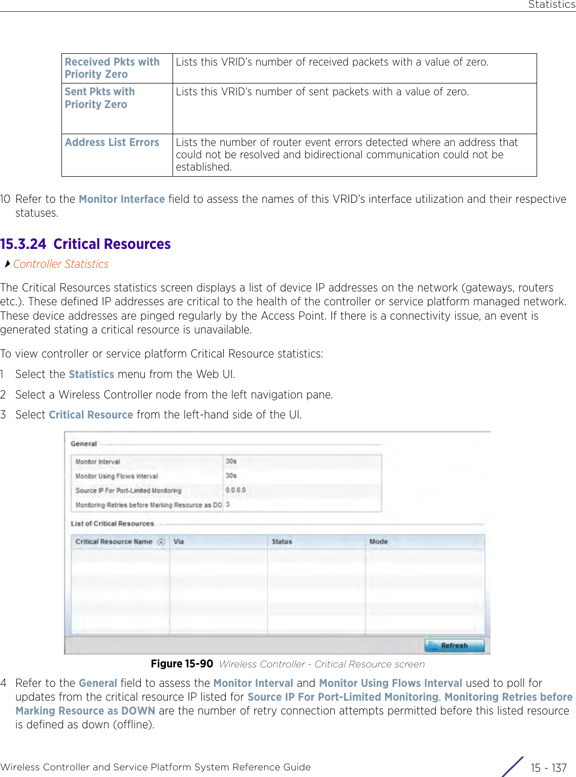 StatisticsWireless Controller and Service Platform System Reference Guide 15 - 13710 Refer to the Monitor Interface field to assess the names of this VRID’s interface utilization and their respective statuses.15.3.24  Critical ResourcesController StatisticsThe Critical Resources statistics screen displays a list of device IP addresses on the network (gateways, routers etc.). These defined IP addresses are critical to the health of the controller or service platform managed network. These device addresses are pinged regularly by the Access Point. If there is a connectivity issue, an event is generated stating a critical resource is unavailable. To view controller or service platform Critical Resource statistics:1 Select the Statistics menu from the Web UI.2 Select a Wireless Controller node from the left navigation pane. 3Select Critical Resource from the left-hand side of the UI.Figure 15-90 Wireless Controller - Critical Resource screen4 Refer to the General field to assess the Monitor Interval and Monitor Using Flows Interval used to poll for updates from the critical resource IP listed for Source IP For Port-Limited Monitoring. Monitoring Retries before Marking Resource as DOWN are the number of retry connection attempts permitted before this listed resource is defined as down (offline).Received Pkts with Priority ZeroLists this VRID’s number of received packets with a value of zero.Sent Pkts with Priority ZeroLists this VRID’s number of sent packets with a value of zero.Address List Errors Lists the number of router event errors detected where an address that could not be resolved and bidirectional communication could not be established.