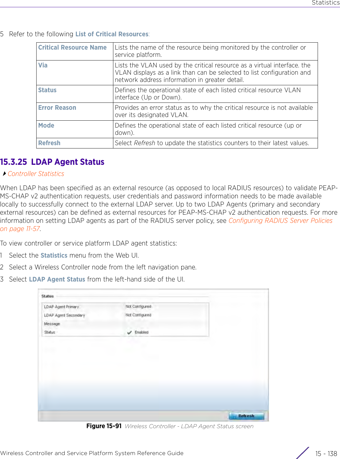 StatisticsWireless Controller and Service Platform System Reference Guide  15 - 1385 Refer to the following List of Critical Resources:15.3.25  LDAP Agent StatusController StatisticsWhen LDAP has been specified as an external resource (as opposed to local RADIUS resources) to validate PEAP-MS-CHAP v2 authentication requests, user credentials and password information needs to be made available locally to successfully connect to the external LDAP server. Up to two LDAP Agents (primary and secondary external resources) can be defined as external resources for PEAP-MS-CHAP v2 authentication requests. For more information on setting LDAP agents as part of the RADIUS server policy, see Configuring RADIUS Server Policies on page 11-57.To view controller or service platform LDAP agent statistics:1 Select the Statistics menu from the Web UI.2 Select a Wireless Controller node from the left navigation pane. 3Select LDAP Agent Status from the left-hand side of the UI.Figure 15-91 Wireless Controller - LDAP Agent Status screenCritical Resource Name Lists the name of the resource being monitored by the controller or service platform.Via Lists the VLAN used by the critical resource as a virtual interface. the VLAN displays as a link than can be selected to list configuration and network address information in greater detail. Status Defines the operational state of each listed critical resource VLAN interface (Up or Down).Error Reason Provides an error status as to why the critical resource is not available over its designated VLAN. Mode Defines the operational state of each listed critical resource (up or down).Refresh Select Refresh to update the statistics counters to their latest values.