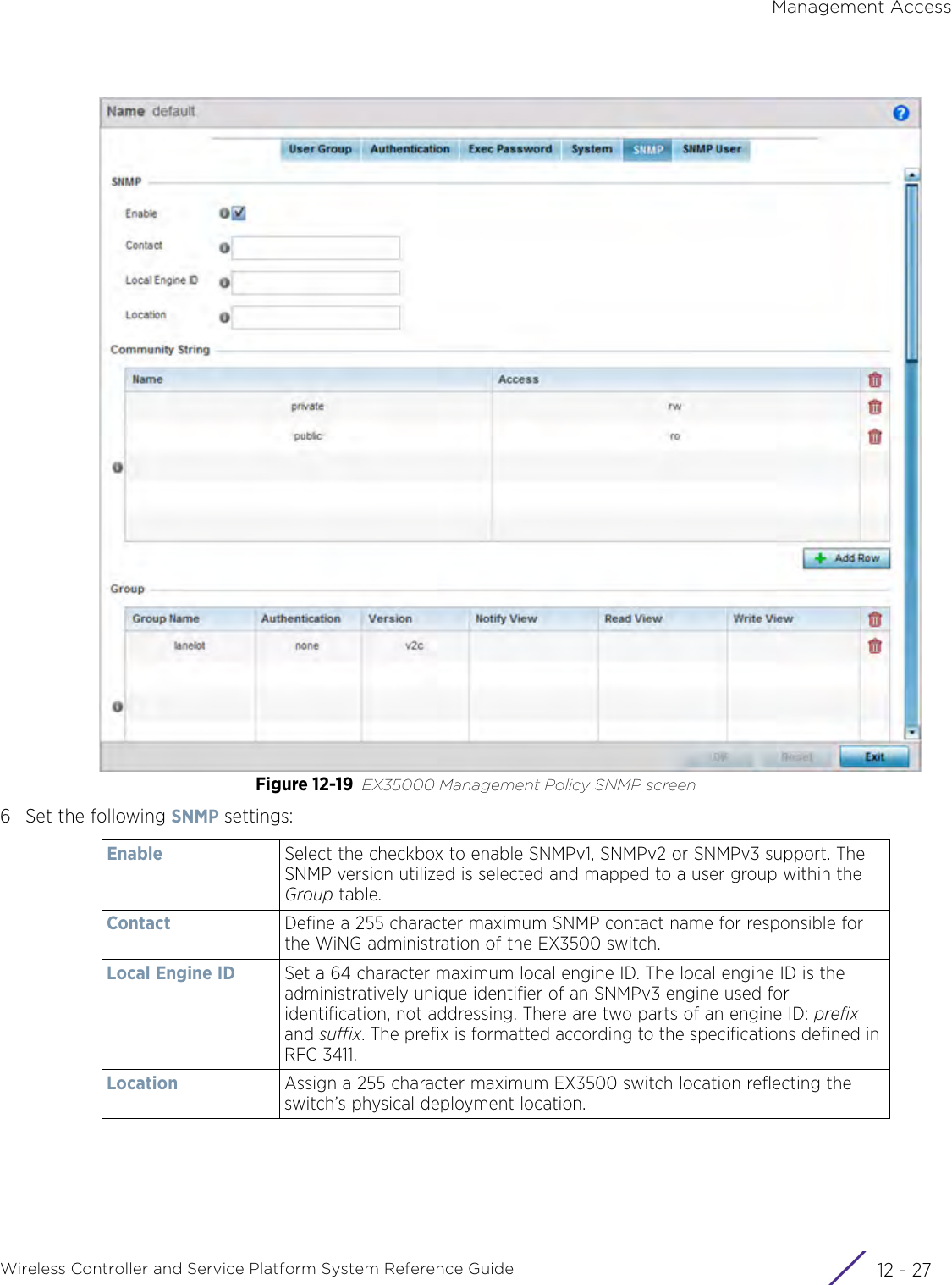 Management AccessWireless Controller and Service Platform System Reference Guide 12 - 27Figure 12-19 EX35000 Management Policy SNMP screen6 Set the following SNMP settings:Enable Select the checkbox to enable SNMPv1, SNMPv2 or SNMPv3 support. The SNMP version utilized is selected and mapped to a user group within the Group table. Contact Define a 255 character maximum SNMP contact name for responsible for the WiNG administration of the EX3500 switch.Local Engine ID Set a 64 character maximum local engine ID. The local engine ID is the administratively unique identifier of an SNMPv3 engine used for identification, not addressing. There are two parts of an engine ID: prefix and suffix. The prefix is formatted according to the specifications defined in RFC 3411.Location Assign a 255 character maximum EX3500 switch location reflecting the switch’s physical deployment location.