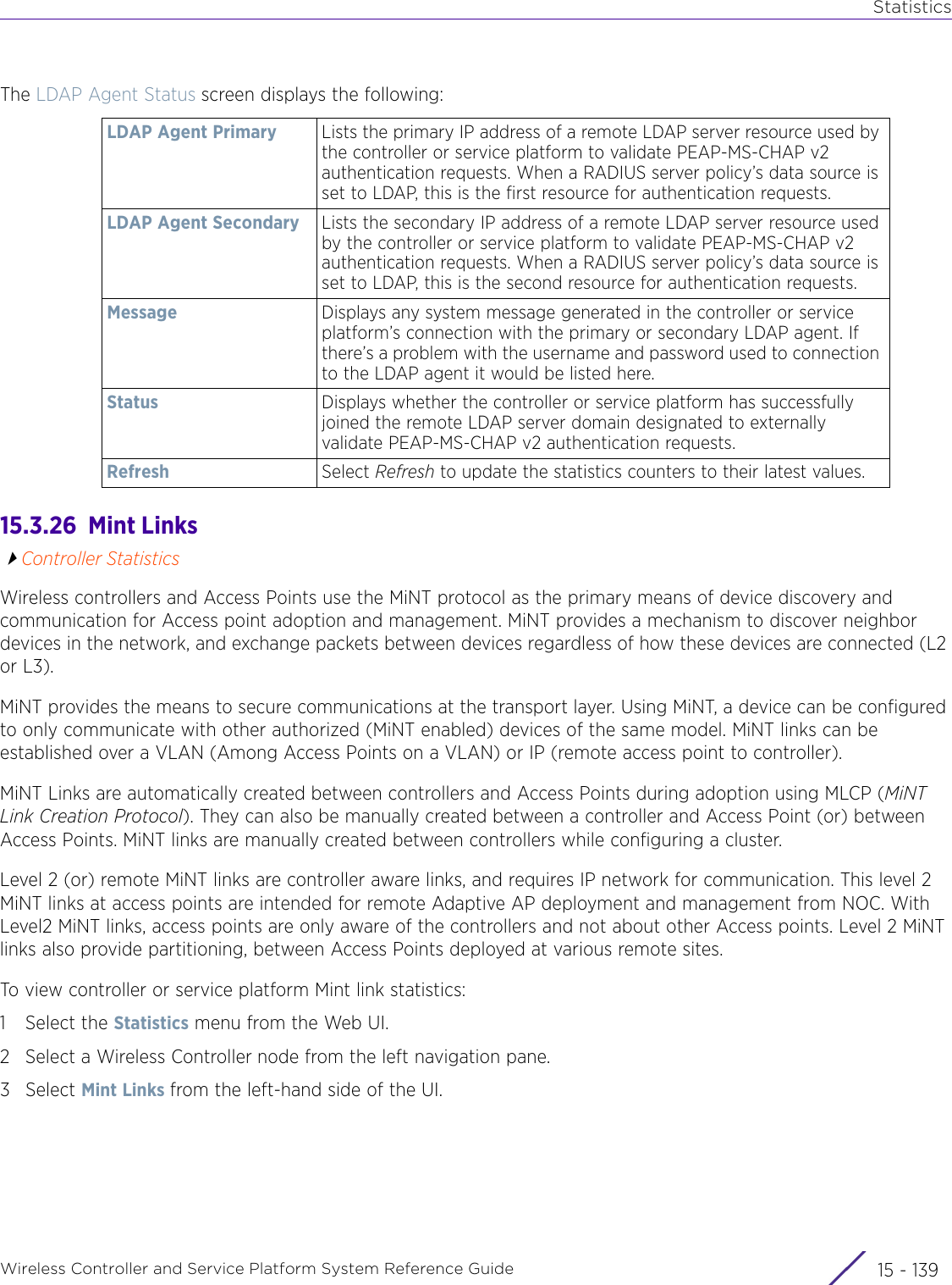 StatisticsWireless Controller and Service Platform System Reference Guide 15 - 139The LDAP Agent Status screen displays the following:15.3.26  Mint LinksController StatisticsWireless controllers and Access Points use the MiNT protocol as the primary means of device discovery and communication for Access point adoption and management. MiNT provides a mechanism to discover neighbor devices in the network, and exchange packets between devices regardless of how these devices are connected (L2 or L3).MiNT provides the means to secure communications at the transport layer. Using MiNT, a device can be configured to only communicate with other authorized (MiNT enabled) devices of the same model. MiNT links can be established over a VLAN (Among Access Points on a VLAN) or IP (remote access point to controller).MiNT Links are automatically created between controllers and Access Points during adoption using MLCP (MiNT Link Creation Protocol). They can also be manually created between a controller and Access Point (or) between Access Points. MiNT links are manually created between controllers while configuring a cluster. Level 2 (or) remote MiNT links are controller aware links, and requires IP network for communication. This level 2 MiNT links at access points are intended for remote Adaptive AP deployment and management from NOC. With Level2 MiNT links, access points are only aware of the controllers and not about other Access points. Level 2 MiNT links also provide partitioning, between Access Points deployed at various remote sites. To view controller or service platform Mint link statistics:1 Select the Statistics menu from the Web UI.2 Select a Wireless Controller node from the left navigation pane. 3Select Mint Links from the left-hand side of the UI.LDAP Agent Primary Lists the primary IP address of a remote LDAP server resource used by the controller or service platform to validate PEAP-MS-CHAP v2 authentication requests. When a RADIUS server policy’s data source is set to LDAP, this is the first resource for authentication requests.LDAP Agent Secondary Lists the secondary IP address of a remote LDAP server resource used by the controller or service platform to validate PEAP-MS-CHAP v2 authentication requests. When a RADIUS server policy’s data source is set to LDAP, this is the second resource for authentication requests.Message Displays any system message generated in the controller or service platform’s connection with the primary or secondary LDAP agent. If there’s a problem with the username and password used to connection to the LDAP agent it would be listed here.Status Displays whether the controller or service platform has successfully joined the remote LDAP server domain designated to externally validate PEAP-MS-CHAP v2 authentication requests.Refresh Select Refresh to update the statistics counters to their latest values.