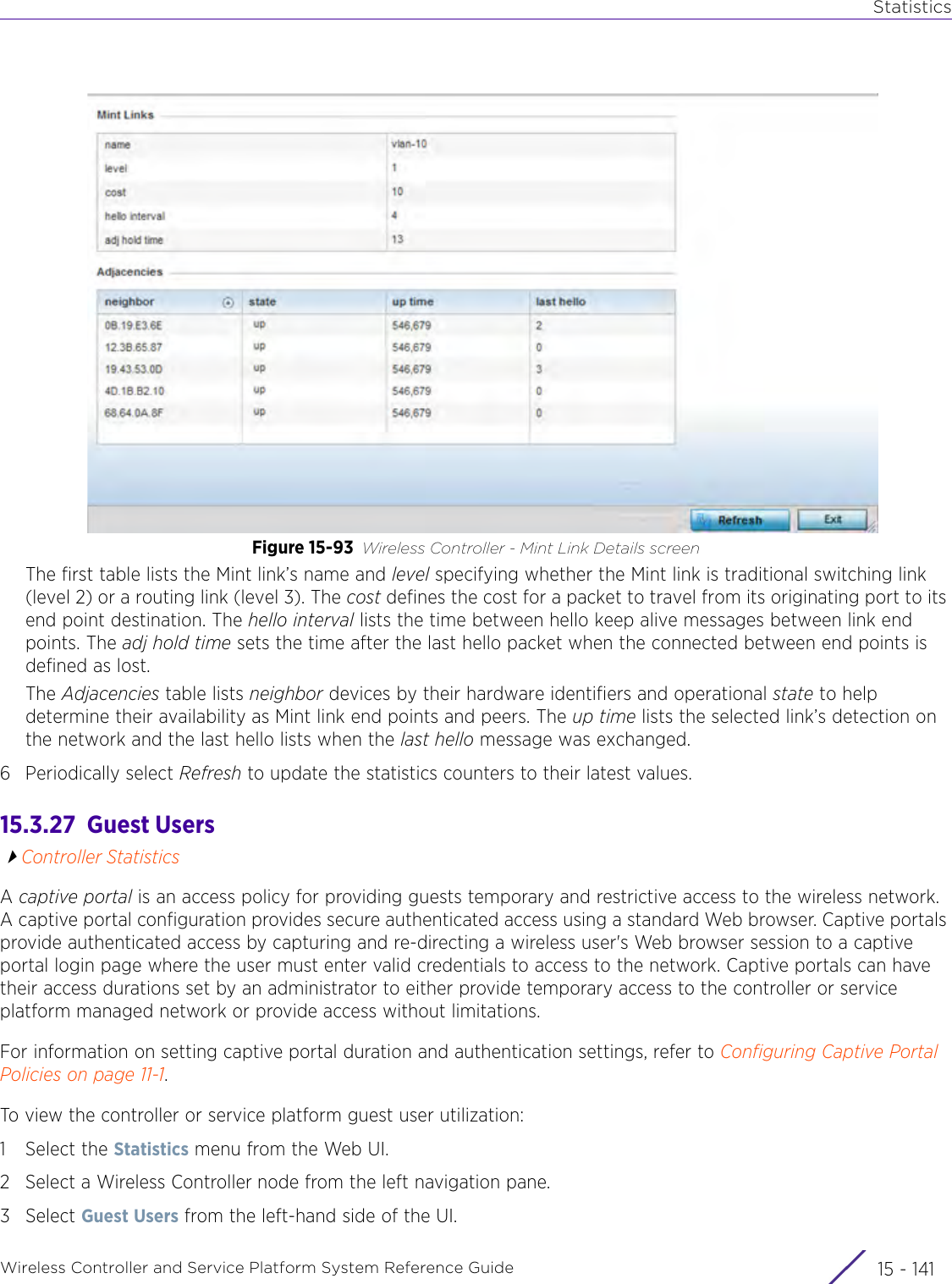 StatisticsWireless Controller and Service Platform System Reference Guide 15 - 141Figure 15-93 Wireless Controller - Mint Link Details screenThe first table lists the Mint link’s name and level specifying whether the Mint link is traditional switching link (level 2) or a routing link (level 3). The cost defines the cost for a packet to travel from its originating port to its end point destination. The hello interval lists the time between hello keep alive messages between link end points. The adj hold time sets the time after the last hello packet when the connected between end points is defined as lost. The Adjacencies table lists neighbor devices by their hardware identifiers and operational state to help determine their availability as Mint link end points and peers. The up time lists the selected link’s detection on the network and the last hello lists when the last hello message was exchanged. 6 Periodically select Refresh to update the statistics counters to their latest values.15.3.27  Guest UsersController StatisticsA captive portal is an access policy for providing guests temporary and restrictive access to the wireless network. A captive portal configuration provides secure authenticated access using a standard Web browser. Captive portals provide authenticated access by capturing and re-directing a wireless user&apos;s Web browser session to a captive portal login page where the user must enter valid credentials to access to the network. Captive portals can have their access durations set by an administrator to either provide temporary access to the controller or service platform managed network or provide access without limitations.For information on setting captive portal duration and authentication settings, refer to Configuring Captive Portal Policies on page 11-1.To view the controller or service platform guest user utilization:1 Select the Statistics menu from the Web UI.2 Select a Wireless Controller node from the left navigation pane. 3Select Guest Users from the left-hand side of the UI.