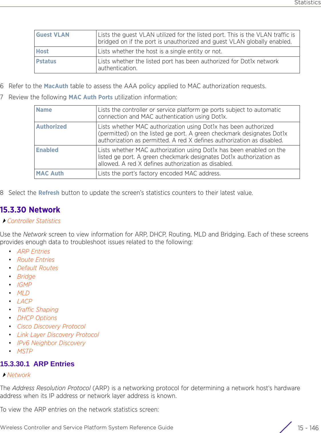 StatisticsWireless Controller and Service Platform System Reference Guide  15 - 1466 Refer to the MacAuth table to assess the AAA policy applied to MAC authorization requests.7 Review the following MAC Auth Ports utilization information:8 Select the Refresh button to update the screen’s statistics counters to their latest value.15.3.30  Network Controller StatisticsUse the Network screen to view information for ARP, DHCP, Routing, MLD and Bridging. Each of these screens provides enough data to troubleshoot issues related to the following:•ARP Entries•Route Entries•Default Routes•Bridge•IGMP•MLD•LACP•Traffic Shaping•DHCP Options•Cisco Discovery Protocol•Link Layer Discovery Protocol•IPv6 Neighbor Discovery•MSTP15.3.30.1  ARP EntriesNetworkThe Address Resolution Protocol (ARP) is a networking protocol for determining a network host’s hardware address when its IP address or network layer address is known. To view the ARP entries on the network statistics screen:Guest VLAN Lists the guest VLAN utilized for the listed port. This is the VLAN traffic is bridged on if the port is unauthorized and guest VLAN globally enabled.Host Lists whether the host is a single entity or not.Pstatus Lists whether the listed port has been authorized for Dot1x network authentication.Name Lists the controller or service platform ge ports subject to automatic connection and MAC authentication using Dot1x.Authorized Lists whether MAC authorization using Dot1x has been authorized (permitted) on the listed ge port. A green checkmark designates Dot1x authorization as permitted. A red X defines authorization as disabled.Enabled Lists whether MAC authorization using Dot1x has been enabled on the listed ge port. A green checkmark designates Dot1x authorization as allowed. A red X defines authorization as disabled.MAC Auth Lists the port’s factory encoded MAC address.