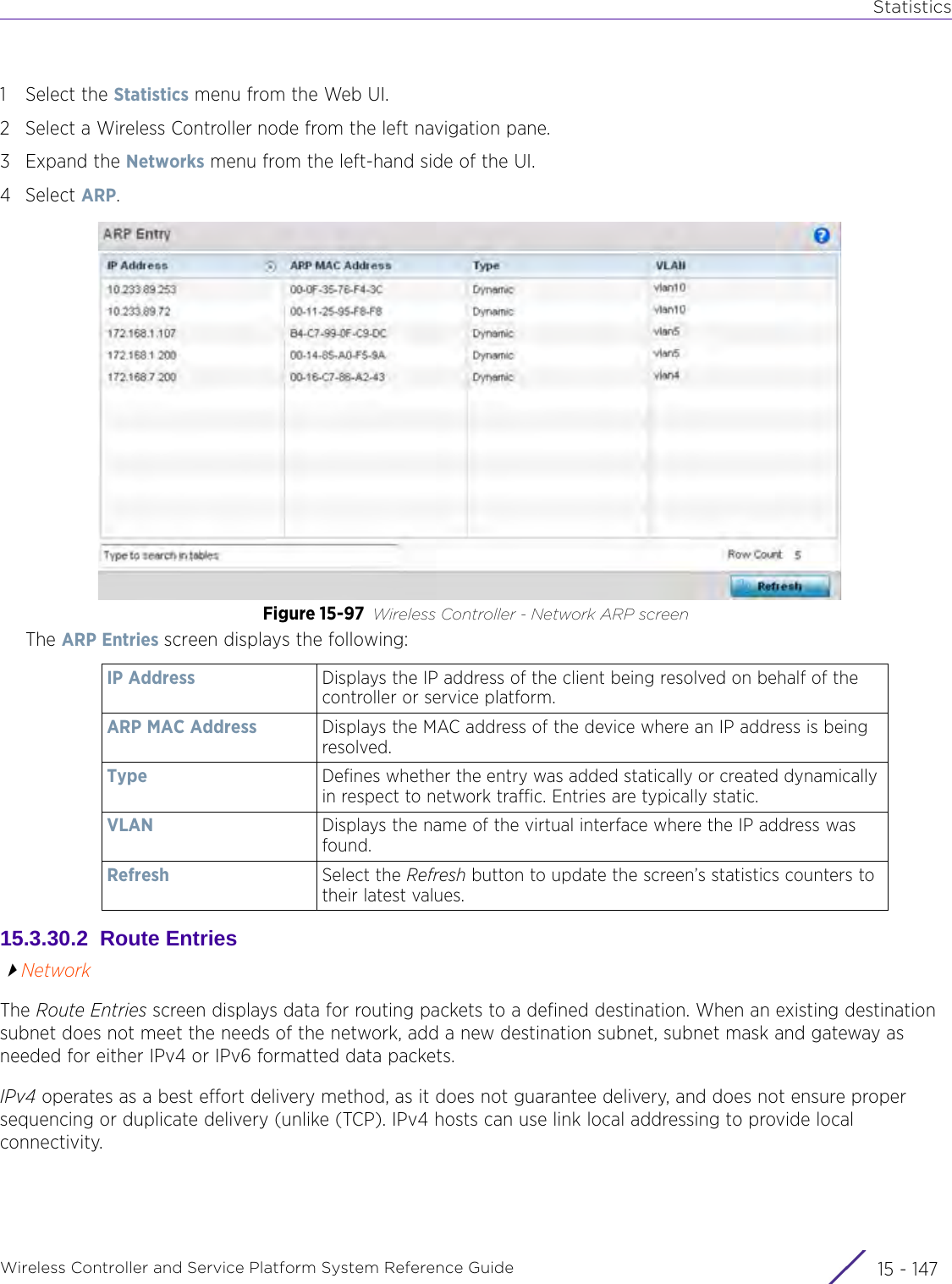 StatisticsWireless Controller and Service Platform System Reference Guide 15 - 1471 Select the Statistics menu from the Web UI.2 Select a Wireless Controller node from the left navigation pane. 3Expand the Networks menu from the left-hand side of the UI.4Select ARP.Figure 15-97 Wireless Controller - Network ARP screenThe ARP Entries screen displays the following:15.3.30.2  Route EntriesNetworkThe Route Entries screen displays data for routing packets to a defined destination. When an existing destination subnet does not meet the needs of the network, add a new destination subnet, subnet mask and gateway as needed for either IPv4 or IPv6 formatted data packets.IPv4 operates as a best effort delivery method, as it does not guarantee delivery, and does not ensure proper sequencing or duplicate delivery (unlike (TCP). IPv4 hosts can use link local addressing to provide local connectivity.IP Address Displays the IP address of the client being resolved on behalf of the controller or service platform.ARP MAC Address Displays the MAC address of the device where an IP address is being resolved. Type Defines whether the entry was added statically or created dynamically in respect to network traffic. Entries are typically static.VLAN Displays the name of the virtual interface where the IP address was found.Refresh Select the Refresh button to update the screen’s statistics counters to their latest values.