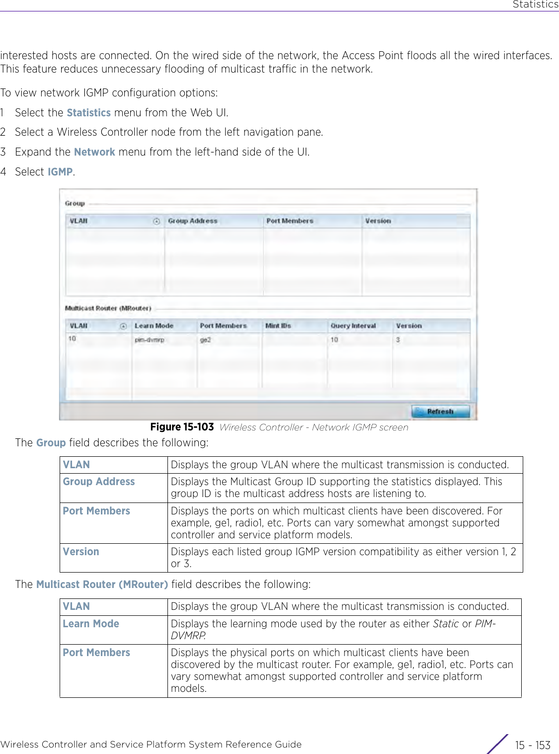 StatisticsWireless Controller and Service Platform System Reference Guide 15 - 153interested hosts are connected. On the wired side of the network, the Access Point floods all the wired interfaces. This feature reduces unnecessary flooding of multicast traffic in the network. To view network IGMP configuration options:1 Select the Statistics menu from the Web UI.2 Select a Wireless Controller node from the left navigation pane. 3Expand the Network menu from the left-hand side of the UI.4Select IGMP.Figure 15-103 Wireless Controller - Network IGMP screenThe Group field describes the following:The Multicast Router (MRouter) field describes the following:VLAN Displays the group VLAN where the multicast transmission is conducted.Group Address Displays the Multicast Group ID supporting the statistics displayed. This group ID is the multicast address hosts are listening to.Port Members Displays the ports on which multicast clients have been discovered. For example, ge1, radio1, etc. Ports can vary somewhat amongst supported controller and service platform models.Version Displays each listed group IGMP version compatibility as either version 1, 2 or 3.VLAN Displays the group VLAN where the multicast transmission is conducted.Learn Mode Displays the learning mode used by the router as either Static or PIM-DVMRP.Port Members Displays the physical ports on which multicast clients have been discovered by the multicast router. For example, ge1, radio1, etc. Ports can vary somewhat amongst supported controller and service platform models.