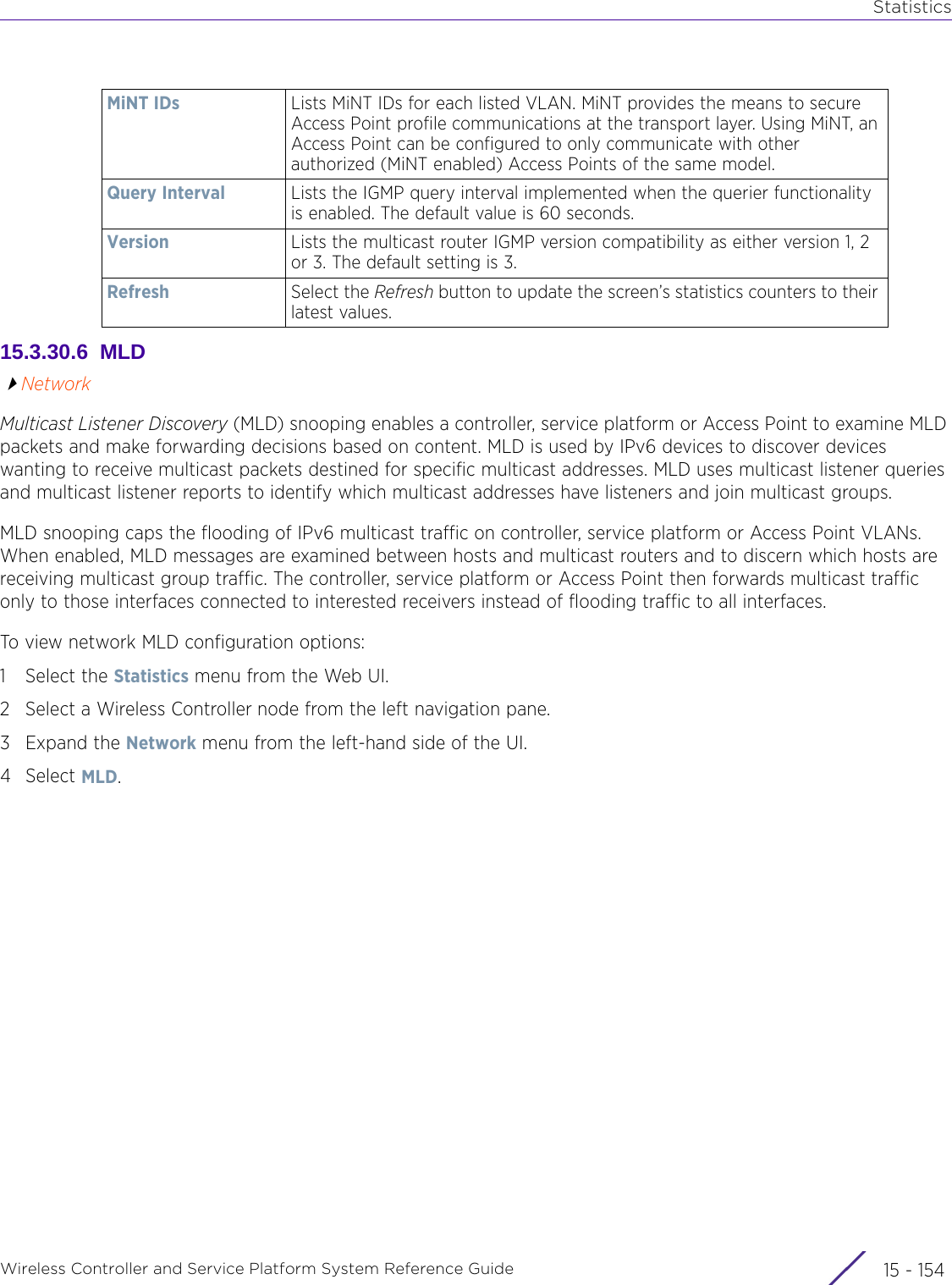 StatisticsWireless Controller and Service Platform System Reference Guide  15 - 15415.3.30.6  MLDNetworkMulticast Listener Discovery (MLD) snooping enables a controller, service platform or Access Point to examine MLD packets and make forwarding decisions based on content. MLD is used by IPv6 devices to discover devices wanting to receive multicast packets destined for specific multicast addresses. MLD uses multicast listener queries and multicast listener reports to identify which multicast addresses have listeners and join multicast groups.MLD snooping caps the flooding of IPv6 multicast traffic on controller, service platform or Access Point VLANs. When enabled, MLD messages are examined between hosts and multicast routers and to discern which hosts are receiving multicast group traffic. The controller, service platform or Access Point then forwards multicast traffic only to those interfaces connected to interested receivers instead of flooding traffic to all interfaces.To view network MLD configuration options:1 Select the Statistics menu from the Web UI.2 Select a Wireless Controller node from the left navigation pane. 3Expand the Network menu from the left-hand side of the UI.4Select MLD.MiNT IDs Lists MiNT IDs for each listed VLAN. MiNT provides the means to secure Access Point profile communications at the transport layer. Using MiNT, an Access Point can be configured to only communicate with other authorized (MiNT enabled) Access Points of the same model.Query Interval Lists the IGMP query interval implemented when the querier functionality is enabled. The default value is 60 seconds.Version Lists the multicast router IGMP version compatibility as either version 1, 2 or 3. The default setting is 3.Refresh Select the Refresh button to update the screen’s statistics counters to their latest values.