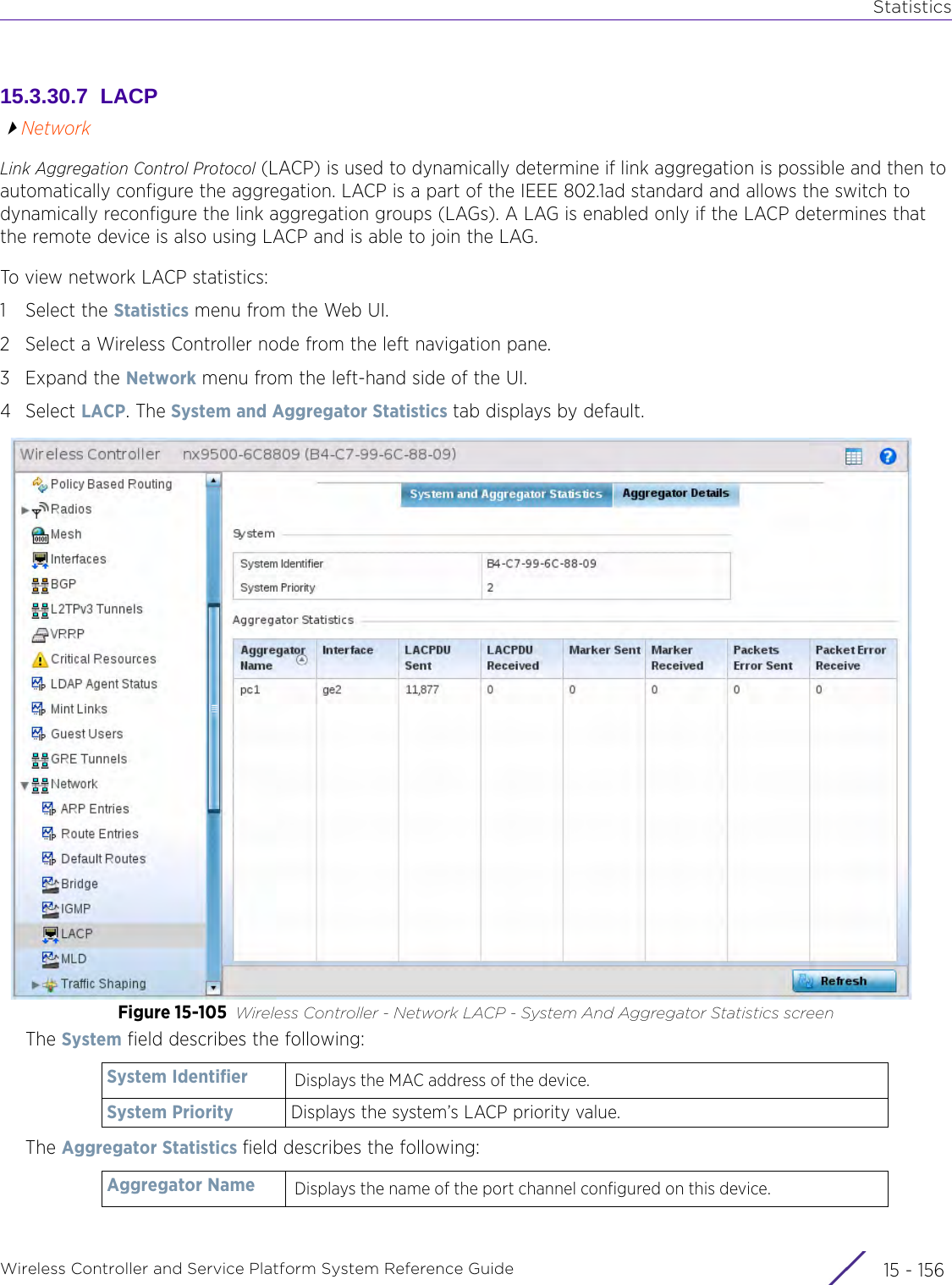 StatisticsWireless Controller and Service Platform System Reference Guide  15 - 15615.3.30.7  LACPNetworkLink Aggregation Control Protocol (LACP) is used to dynamically determine if link aggregation is possible and then to automatically configure the aggregation. LACP is a part of the IEEE 802.1ad standard and allows the switch to dynamically reconfigure the link aggregation groups (LAGs). A LAG is enabled only if the LACP determines that the remote device is also using LACP and is able to join the LAG.To view network LACP statistics:1 Select the Statistics menu from the Web UI.2 Select a Wireless Controller node from the left navigation pane. 3Expand the Network menu from the left-hand side of the UI.4Select LACP. The System and Aggregator Statistics tab displays by default.Figure 15-105 Wireless Controller - Network LACP - System And Aggregator Statistics screenThe System field describes the following:The Aggregator Statistics field describes the following:System Identifier Displays the MAC address of the device. System Priority Displays the system’s LACP priority value.Aggregator Name Displays the name of the port channel configured on this device.