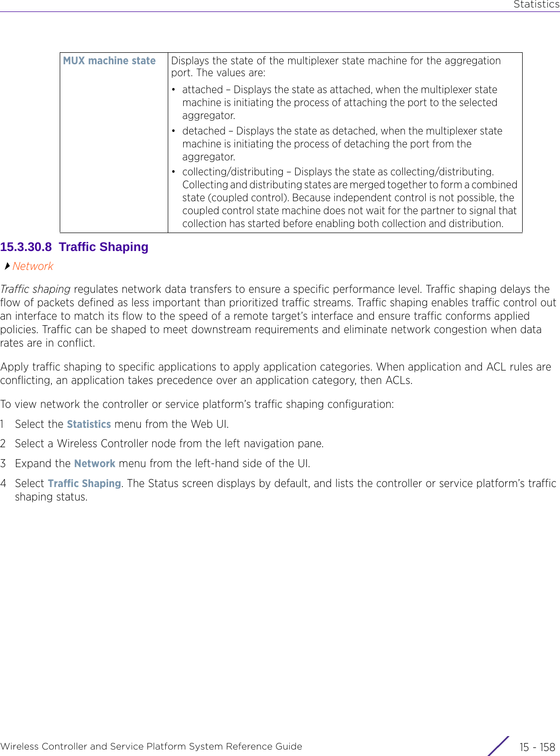 StatisticsWireless Controller and Service Platform System Reference Guide  15 - 15815.3.30.8  Traffic ShapingNetworkTraffic shaping regulates network data transfers to ensure a specific performance level. Traffic shaping delays the flow of packets defined as less important than prioritized traffic streams. Traffic shaping enables traffic control out an interface to match its flow to the speed of a remote target’s interface and ensure traffic conforms applied policies. Traffic can be shaped to meet downstream requirements and eliminate network congestion when data rates are in conflict. Apply traffic shaping to specific applications to apply application categories. When application and ACL rules are conflicting, an application takes precedence over an application category, then ACLs. To view network the controller or service platform’s traffic shaping configuration:1 Select the Statistics menu from the Web UI.2 Select a Wireless Controller node from the left navigation pane. 3Expand the Network menu from the left-hand side of the UI.4Select Traffic Shaping. The Status screen displays by default, and lists the controller or service platform’s traffic shaping status.MUX machine state Displays the state of the multiplexer state machine for the aggregation port. The values are:• attached – Displays the state as attached, when the multiplexer state machine is initiating the process of attaching the port to the selected aggregator.• detached – Displays the state as detached, when the multiplexer state machine is initiating the process of detaching the port from the aggregator.• collecting/distributing – Displays the state as collecting/distributing. Collecting and distributing states are merged together to form a combined state (coupled control). Because independent control is not possible, the coupled control state machine does not wait for the partner to signal that collection has started before enabling both collection and distribution.