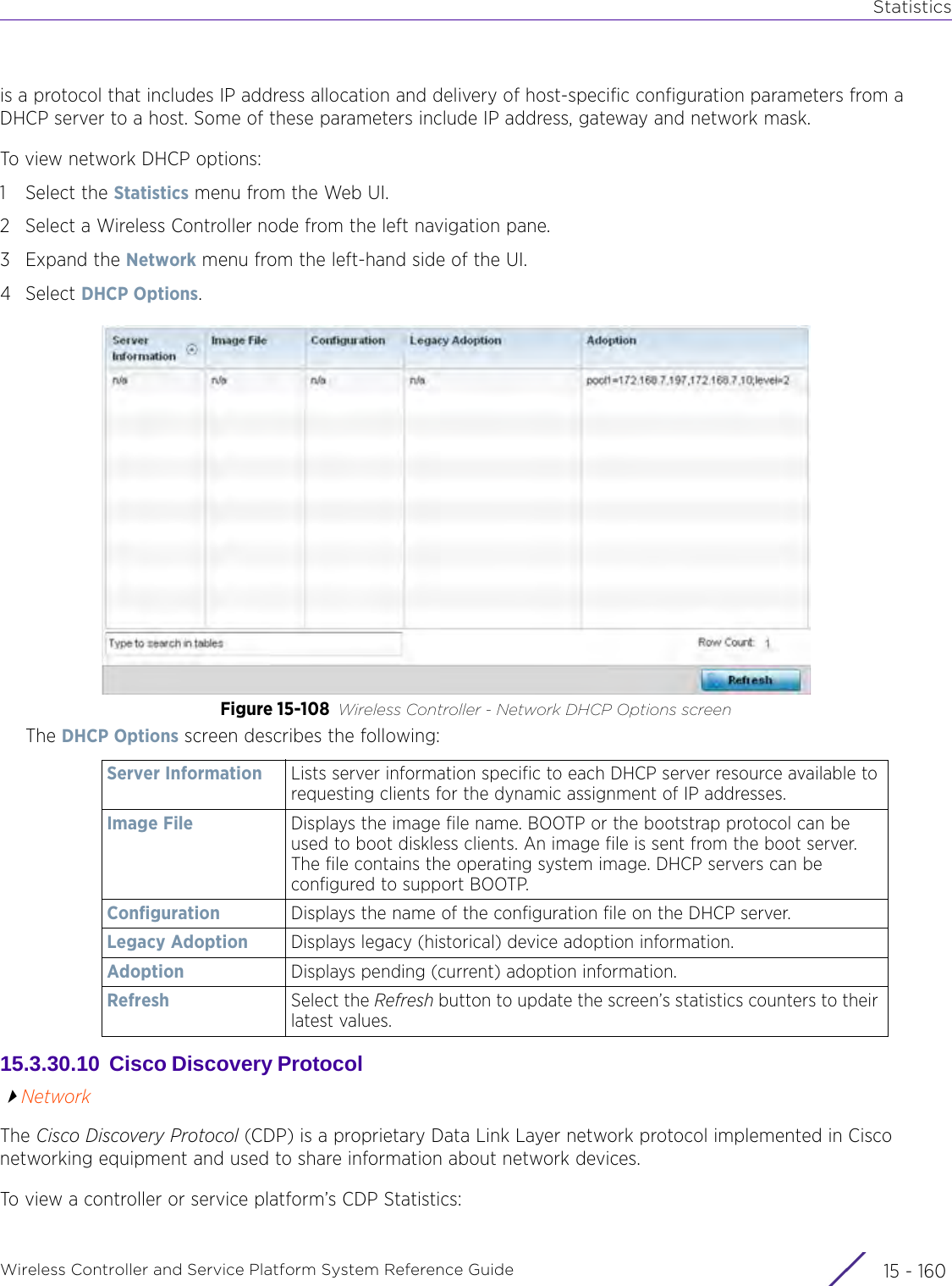 StatisticsWireless Controller and Service Platform System Reference Guide  15 - 160is a protocol that includes IP address allocation and delivery of host-specific configuration parameters from a DHCP server to a host. Some of these parameters include IP address, gateway and network mask. To view network DHCP options:1 Select the Statistics menu from the Web UI.2 Select a Wireless Controller node from the left navigation pane. 3Expand the Network menu from the left-hand side of the UI.4Select DHCP Options.Figure 15-108 Wireless Controller - Network DHCP Options screenThe DHCP Options screen describes the following:15.3.30.10  Cisco Discovery Protocol NetworkThe Cisco Discovery Protocol (CDP) is a proprietary Data Link Layer network protocol implemented in Cisco networking equipment and used to share information about network devices.To view a controller or service platform’s CDP Statistics:Server Information Lists server information specific to each DHCP server resource available to requesting clients for the dynamic assignment of IP addresses.Image File Displays the image file name. BOOTP or the bootstrap protocol can be used to boot diskless clients. An image file is sent from the boot server. The file contains the operating system image. DHCP servers can be configured to support BOOTP.Configuration Displays the name of the configuration file on the DHCP server.Legacy Adoption Displays legacy (historical) device adoption information.Adoption Displays pending (current) adoption information.Refresh Select the Refresh button to update the screen’s statistics counters to their latest values.