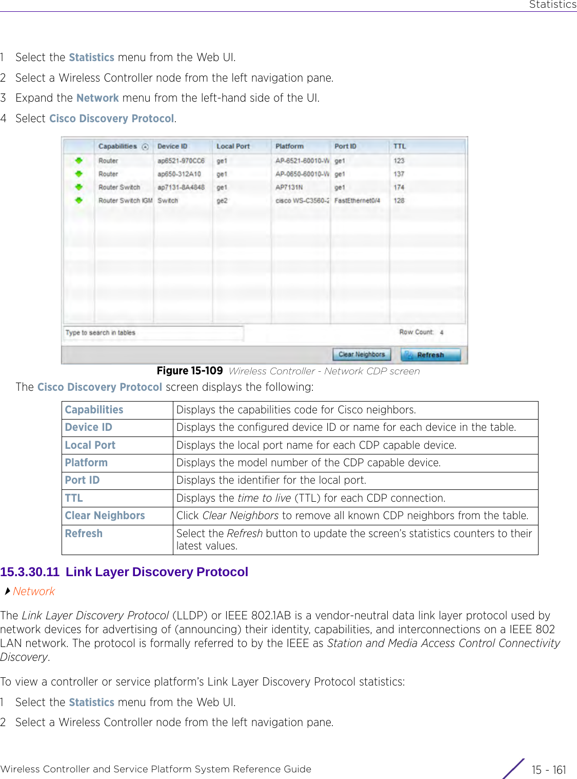 StatisticsWireless Controller and Service Platform System Reference Guide 15 - 1611 Select the Statistics menu from the Web UI.2 Select a Wireless Controller node from the left navigation pane. 3Expand the Network menu from the left-hand side of the UI. 4Select Cisco Discovery Protocol. Figure 15-109 Wireless Controller - Network CDP screenThe Cisco Discovery Protocol screen displays the following:15.3.30.11  Link Layer Discovery Protocol NetworkThe Link Layer Discovery Protocol (LLDP) or IEEE 802.1AB is a vendor-neutral data link layer protocol used by network devices for advertising of (announcing) their identity, capabilities, and interconnections on a IEEE 802 LAN network. The protocol is formally referred to by the IEEE as Station and Media Access Control Connectivity Discovery.To view a controller or service platform’s Link Layer Discovery Protocol statistics:1 Select the Statistics menu from the Web UI.2 Select a Wireless Controller node from the left navigation pane. Capabilities Displays the capabilities code for Cisco neighbors. Device ID Displays the configured device ID or name for each device in the table.Local Port Displays the local port name for each CDP capable device.Platform Displays the model number of the CDP capable device.Port ID Displays the identifier for the local port.TTL Displays the time to live (TTL) for each CDP connection.Clear Neighbors Click Clear Neighbors to remove all known CDP neighbors from the table.Refresh Select the Refresh button to update the screen’s statistics counters to their latest values.