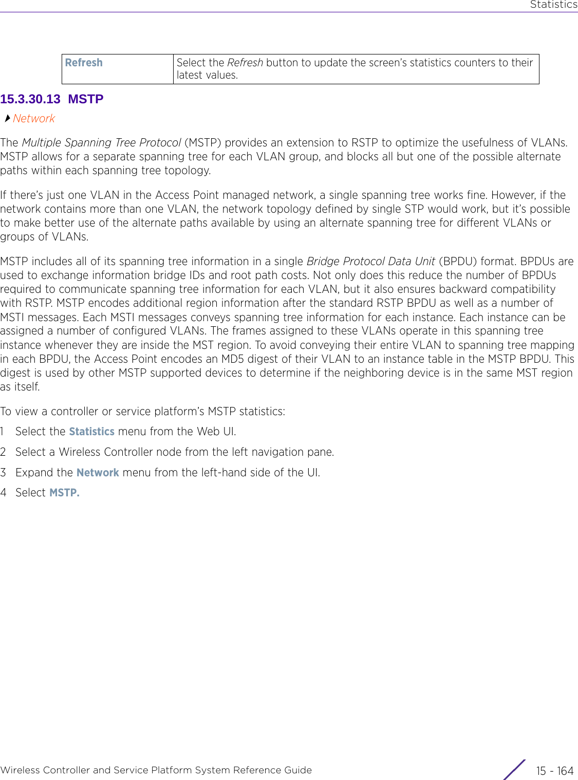 StatisticsWireless Controller and Service Platform System Reference Guide  15 - 16415.3.30.13  MSTPNetworkThe Multiple Spanning Tree Protocol (MSTP) provides an extension to RSTP to optimize the usefulness of VLANs. MSTP allows for a separate spanning tree for each VLAN group, and blocks all but one of the possible alternate paths within each spanning tree topology.If there’s just one VLAN in the Access Point managed network, a single spanning tree works fine. However, if the network contains more than one VLAN, the network topology defined by single STP would work, but it’s possible to make better use of the alternate paths available by using an alternate spanning tree for different VLANs or groups of VLANs.MSTP includes all of its spanning tree information in a single Bridge Protocol Data Unit (BPDU) format. BPDUs are used to exchange information bridge IDs and root path costs. Not only does this reduce the number of BPDUs required to communicate spanning tree information for each VLAN, but it also ensures backward compatibility with RSTP. MSTP encodes additional region information after the standard RSTP BPDU as well as a number of MSTI messages. Each MSTI messages conveys spanning tree information for each instance. Each instance can be assigned a number of configured VLANs. The frames assigned to these VLANs operate in this spanning tree instance whenever they are inside the MST region. To avoid conveying their entire VLAN to spanning tree mapping in each BPDU, the Access Point encodes an MD5 digest of their VLAN to an instance table in the MSTP BPDU. This digest is used by other MSTP supported devices to determine if the neighboring device is in the same MST region as itself.To view a controller or service platform’s MSTP statistics:1 Select the Statistics menu from the Web UI.2 Select a Wireless Controller node from the left navigation pane. 3Expand the Network menu from the left-hand side of the UI. 4Select MSTP. Refresh Select the Refresh button to update the screen’s statistics counters to their latest values.